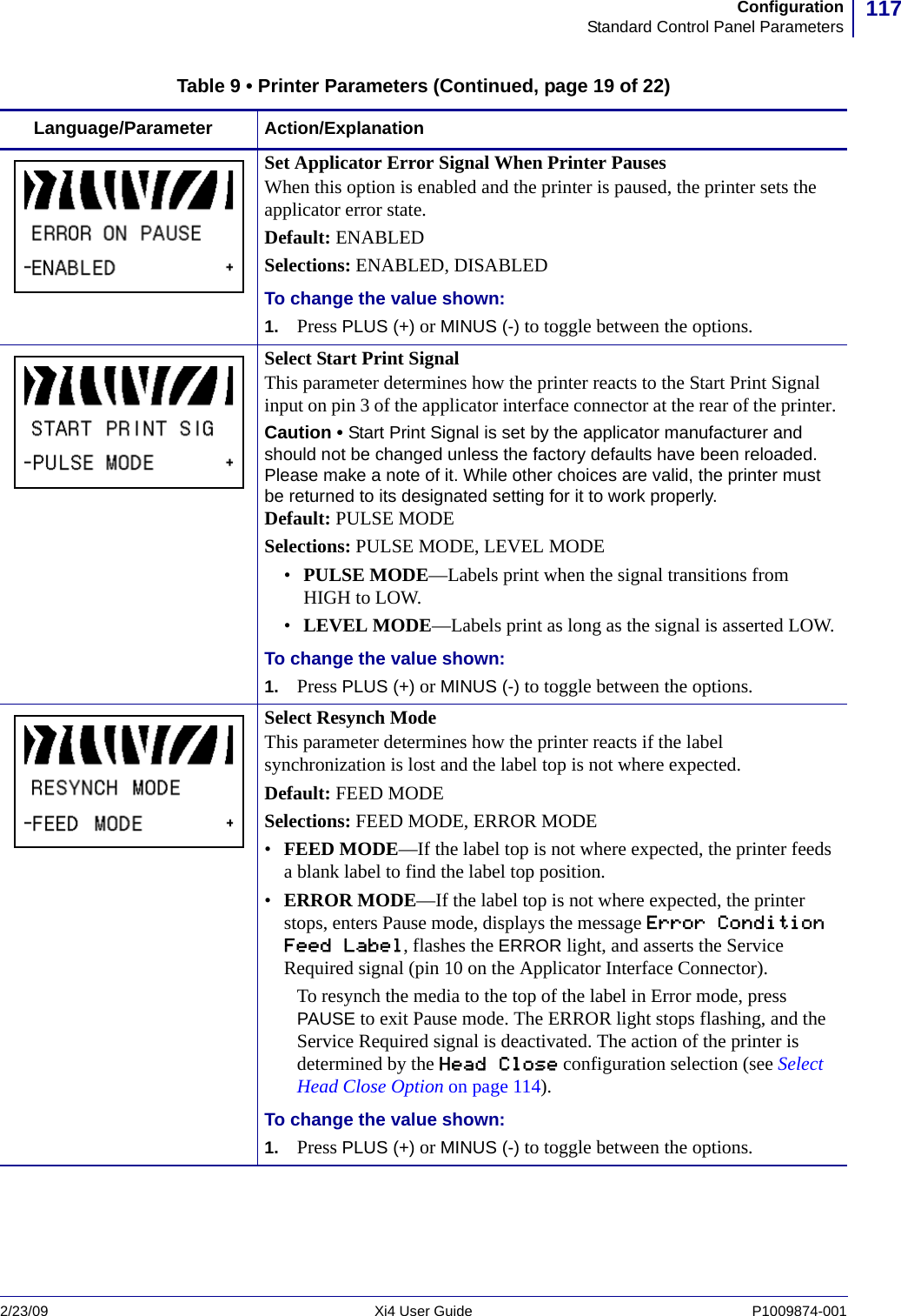 117ConfigurationStandard Control Panel Parameters2/23/09 Xi4 User Guide P1009874-001  Set Applicator Error Signal When Printer PausesWhen this option is enabled and the printer is paused, the printer sets the applicator error state.Default: ENABLEDSelections: ENABLED, DISABLEDTo change the value shown:1. Press PLUS (+) or MINUS (-) to toggle between the options.Select Start Print SignalThis parameter determines how the printer reacts to the Start Print Signal input on pin 3 of the applicator interface connector at the rear of the printer.Caution • Start Print Signal is set by the applicator manufacturer and should not be changed unless the factory defaults have been reloaded. Please make a note of it. While other choices are valid, the printer must be returned to its designated setting for it to work properly.Default: PULSE MODESelections: PULSE MODE, LEVEL MODE•PULSE MODE—Labels print when the signal transitions from HIGH to LOW.•LEVEL MODE—Labels print as long as the signal is asserted LOW.To change the value shown:1. Press PLUS (+) or MINUS (-) to toggle between the options.Select Resynch ModeThis parameter determines how the printer reacts if the label synchronization is lost and the label top is not where expected.Default: FEED MODESelections: FEED MODE, ERROR MODE•FEED MODE—If the label top is not where expected, the printer feeds a blank label to find the label top position.•ERROR MODE—If the label top is not where expected, the printer stops, enters Pause mode, displays the message Error Condition Feed Label, flashes the ERROR light, and asserts the Service Required signal (pin 10 on the Applicator Interface Connector).To resynch the media to the top of the label in Error mode, press PAUSE to exit Pause mode. The ERROR light stops flashing, and the Service Required signal is deactivated. The action of the printer is determined by the Head Close configuration selection (see Select Head Close Option on page 114).To change the value shown:1. Press PLUS (+) or MINUS (-) to toggle between the options.Table 9 • Printer Parameters (Continued, page 19 of 22)Language/Parameter Action/Explanation