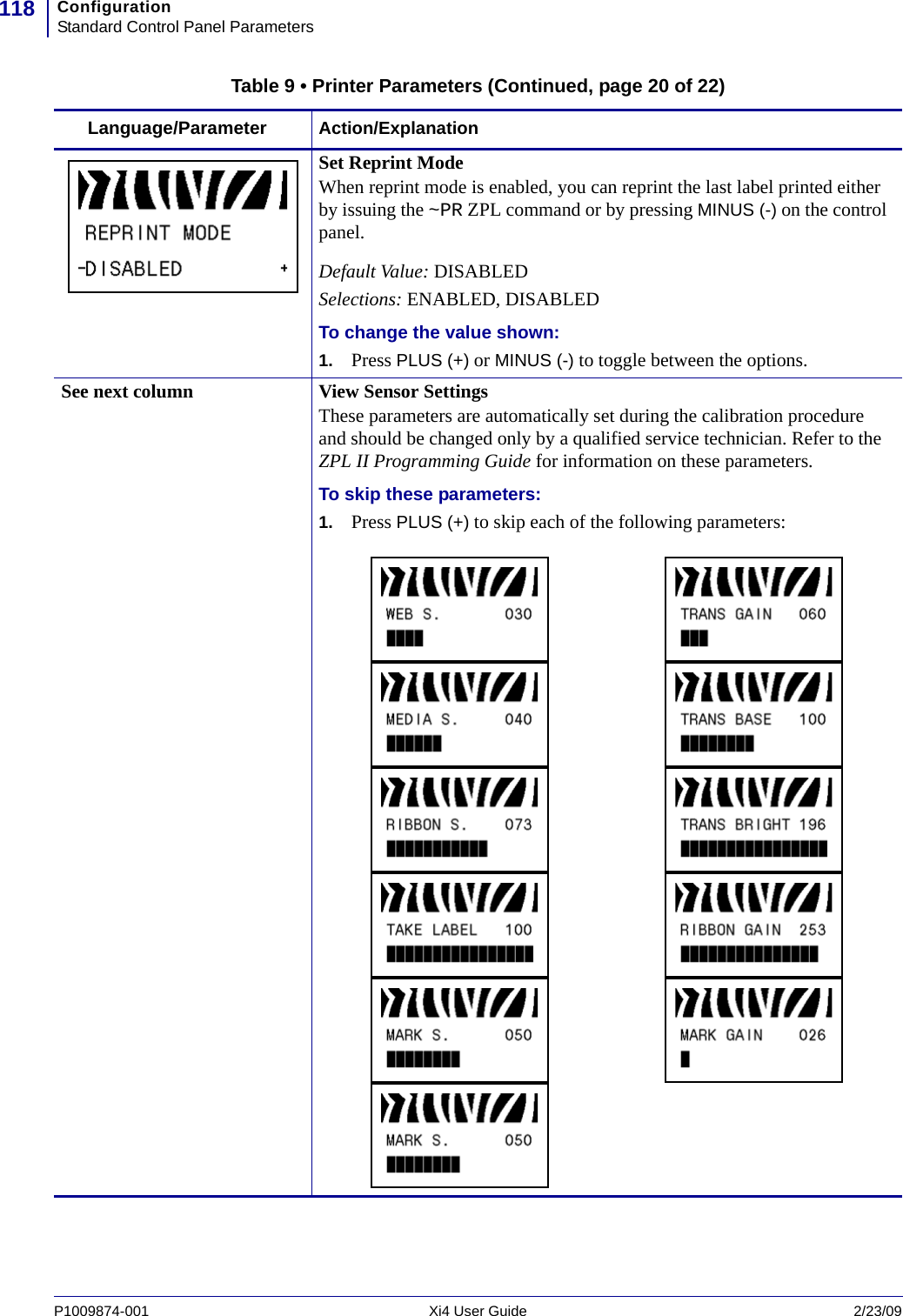 ConfigurationStandard Control Panel Parameters118P1009874-001   Xi4 User Guide 2/23/09Set Reprint ModeWhen reprint mode is enabled, you can reprint the last label printed either by issuing the ~PR ZPL command or by pressing MINUS (-) on the control panel.Default Value: DISABLEDSelections: ENABLED, DISABLEDTo change the value shown:1. Press PLUS (+) or MINUS (-) to toggle between the options.See next column View Sensor SettingsThese parameters are automatically set during the calibration procedure and should be changed only by a qualified service technician. Refer to the ZPL II Programming Guide for information on these parameters.To skip these parameters:1. Press PLUS (+) to skip each of the following parameters:Table 9 • Printer Parameters (Continued, page 20 of 22)Language/Parameter Action/Explanation