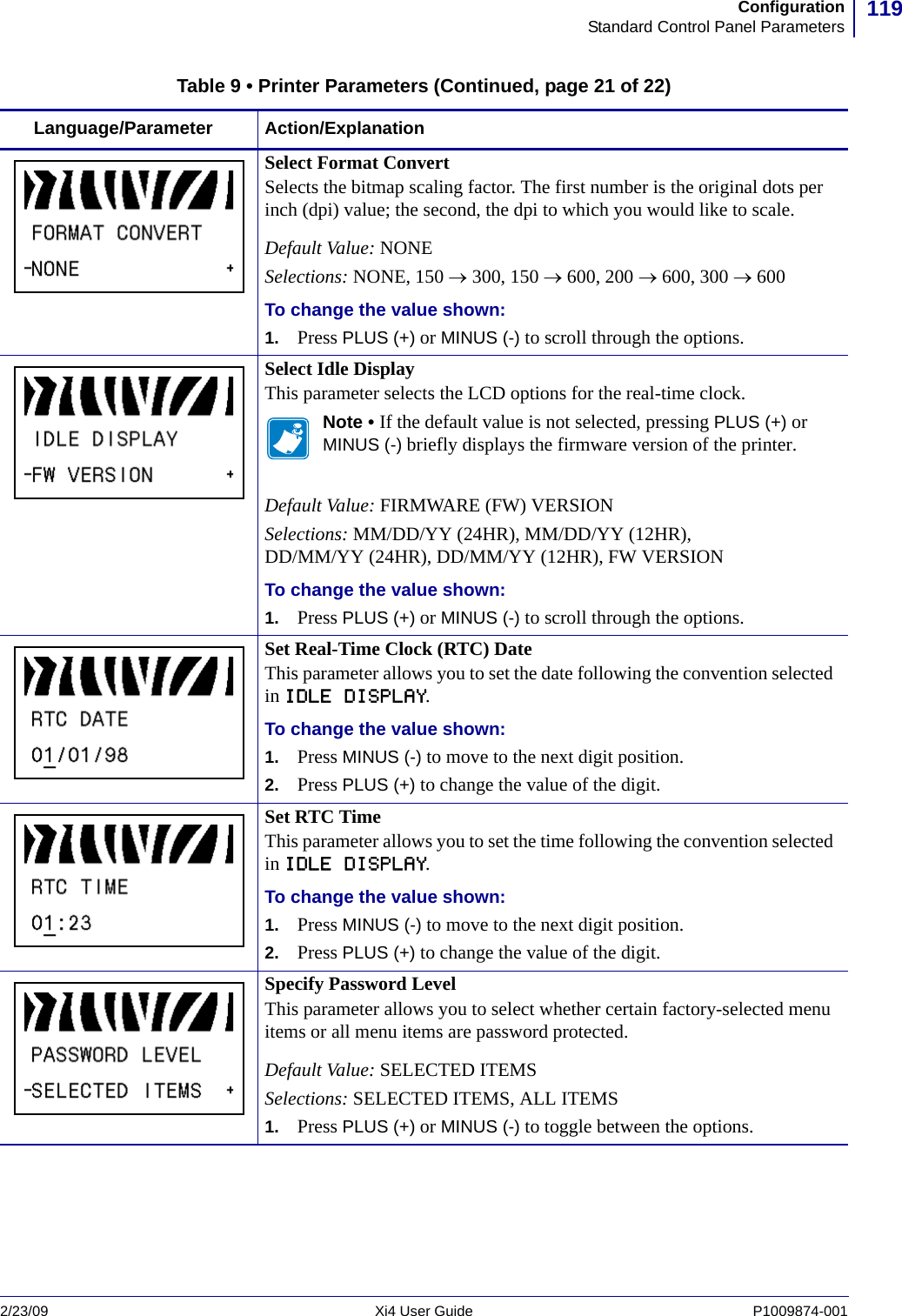 119ConfigurationStandard Control Panel Parameters2/23/09 Xi4 User Guide P1009874-001  Select Format ConvertSelects the bitmap scaling factor. The first number is the original dots per inch (dpi) value; the second, the dpi to which you would like to scale.Default Value: NONESelections: NONE, 150 → 300, 150 → 600, 200 → 600, 300 → 600To change the value shown:1. Press PLUS (+) or MINUS (-) to scroll through the options.Select Idle DisplayThis parameter selects the LCD options for the real-time clock.Note • If the default value is not selected, pressing PLUS (+) or MINUS (-) briefly displays the firmware version of the printer. Default Value: FIRMWARE (FW) VERSIONSelections: MM/DD/YY (24HR), MM/DD/YY (12HR), DD/MM/YY (24HR), DD/MM/YY (12HR), FW VERSIONTo change the value shown:1. Press PLUS (+) or MINUS (-) to scroll through the options.Set Real-Time Clock (RTC) DateThis parameter allows you to set the date following the convention selected in IDLE DISPLAY.To change the value shown:1. Press MINUS (-) to move to the next digit position. 2. Press PLUS (+) to change the value of the digit.Set RTC TimeThis parameter allows you to set the time following the convention selected in IDLE DISPLAY.To change the value shown:1. Press MINUS (-) to move to the next digit position. 2. Press PLUS (+) to change the value of the digit.Specify Password LevelThis parameter allows you to select whether certain factory-selected menu items or all menu items are password protected.Default Value: SELECTED ITEMSSelections: SELECTED ITEMS, ALL ITEMS1. Press PLUS (+) or MINUS (-) to toggle between the options.Table 9 • Printer Parameters (Continued, page 21 of 22)Language/Parameter Action/Explanation