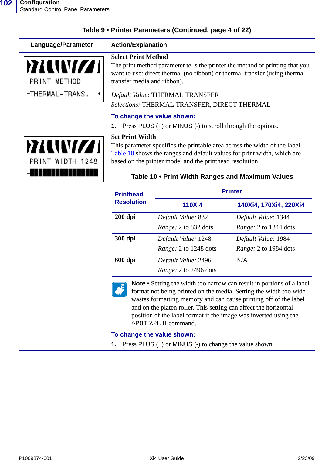 ConfigurationStandard Control Panel Parameters102P1009874-001   Xi4 User Guide 2/23/09Select Print MethodThe print method parameter tells the printer the method of printing that you want to use: direct thermal (no ribbon) or thermal transfer (using thermal transfer media and ribbon). Default Value: THERMAL TRANSFERSelections: THERMAL TRANSFER, DIRECT THERMALTo change the value shown:1. Press PLUS (+) or MINUS (-) to scroll through the options.Set Print WidthThis parameter specifies the printable area across the width of the label. Table 10 shows the ranges and default values for print width, which are based on the printer model and the printhead resolution.Note • Setting the width too narrow can result in portions of a label format not being printed on the media. Setting the width too wide wastes formatting memory and can cause printing off of the label and on the platen roller. This setting can affect the horizontal position of the label format if the image was inverted using the ^POI ZPL II command.To change the value shown:1. Press PLUS (+) or MINUS (-) to change the value shown.Table 9 • Printer Parameters (Continued, page 4 of 22)Language/Parameter Action/ExplanationTable 10 • Print Width Ranges and Maximum ValuesPrinthead ResolutionPrinter110Xi4 140Xi4, 170Xi4, 220Xi4200 dpi Default Value: 832Range: 2 to 832 dotsDefault Value: 1344Range: 2 to 1344 dots300 dpi Default Value: 1248Range: 2 to 1248 dotsDefault Value: 1984Range: 2 to 1984 dots600 dpi Default Value: 2496Range: 2 to 2496 dotsN/A