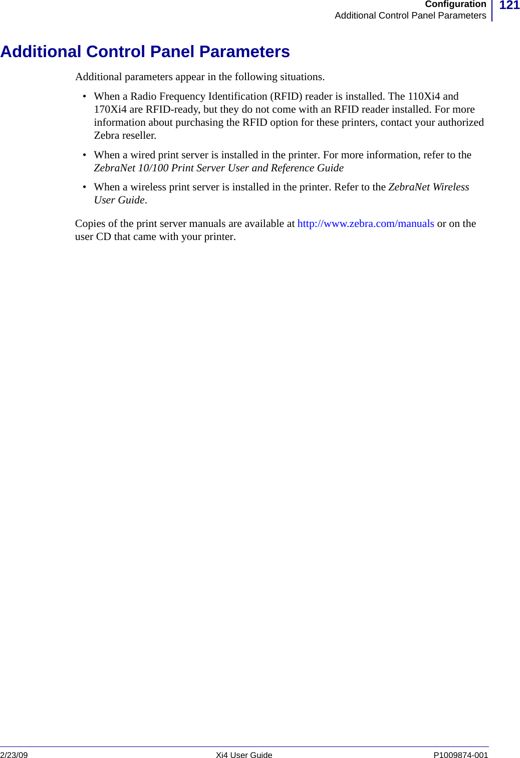 121ConfigurationAdditional Control Panel Parameters2/23/09 Xi4 User Guide P1009874-001  Additional Control Panel ParametersAdditional parameters appear in the following situations.• When a Radio Frequency Identification (RFID) reader is installed. The 110Xi4 and 170Xi4 are RFID-ready, but they do not come with an RFID reader installed. For more information about purchasing the RFID option for these printers, contact your authorized Zebra reseller.• When a wired print server is installed in the printer. For more information, refer to the ZebraNet 10/100 Print Server User and Reference Guide• When a wireless print server is installed in the printer. Refer to the ZebraNet Wireless User Guide. Copies of the print server manuals are available at http://www.zebra.com/manuals or on the user CD that came with your printer.