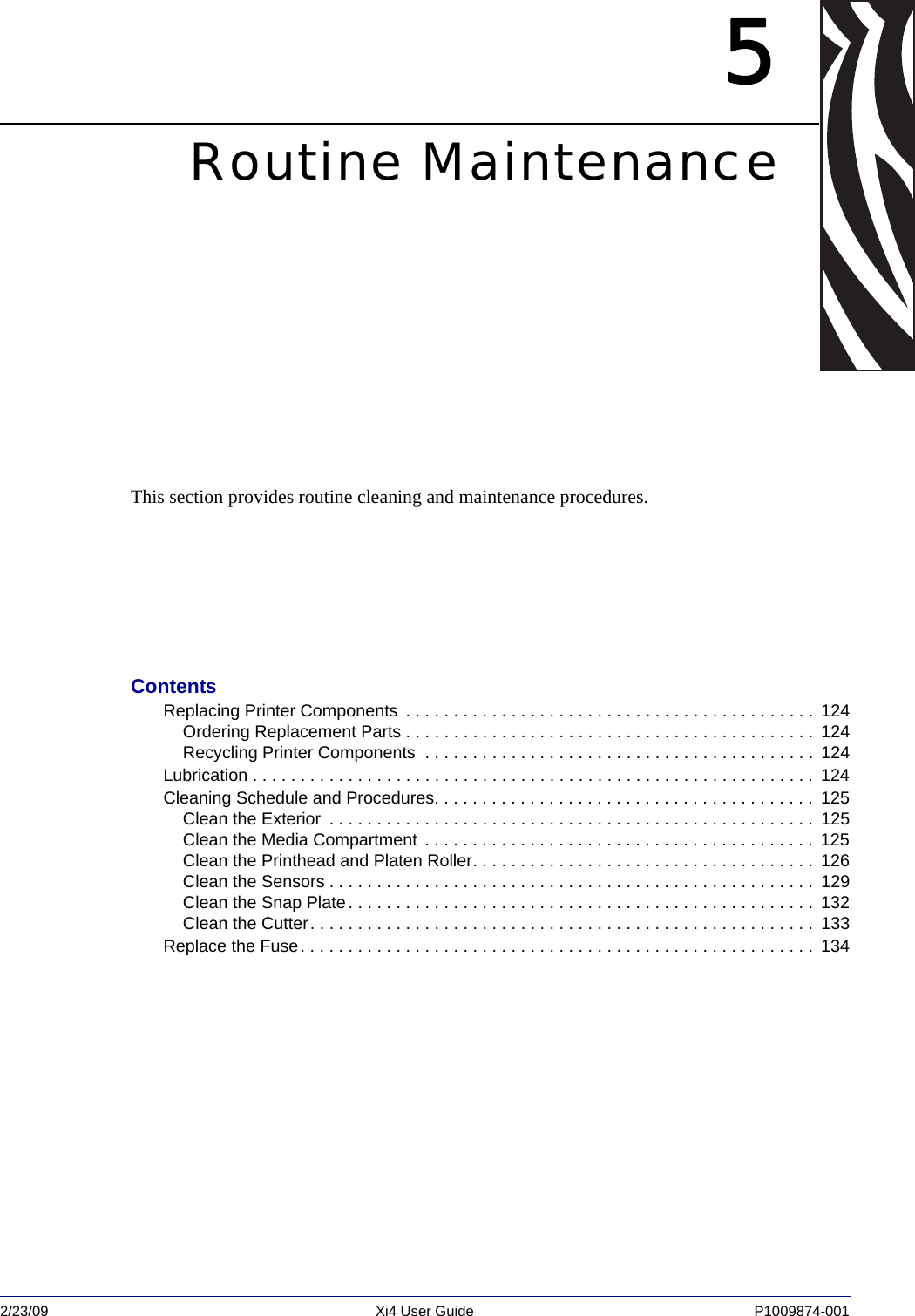 2/23/09 Xi4 User Guide P1009874-001  5Routine MaintenanceThis section provides routine cleaning and maintenance procedures.ContentsReplacing Printer Components  . . . . . . . . . . . . . . . . . . . . . . . . . . . . . . . . . . . . . . . . . . .  124Ordering Replacement Parts . . . . . . . . . . . . . . . . . . . . . . . . . . . . . . . . . . . . . . . . . . .  124Recycling Printer Components  . . . . . . . . . . . . . . . . . . . . . . . . . . . . . . . . . . . . . . . . .  124Lubrication . . . . . . . . . . . . . . . . . . . . . . . . . . . . . . . . . . . . . . . . . . . . . . . . . . . . . . . . . . .  124Cleaning Schedule and Procedures. . . . . . . . . . . . . . . . . . . . . . . . . . . . . . . . . . . . . . . .  125Clean the Exterior  . . . . . . . . . . . . . . . . . . . . . . . . . . . . . . . . . . . . . . . . . . . . . . . . . . .  125Clean the Media Compartment . . . . . . . . . . . . . . . . . . . . . . . . . . . . . . . . . . . . . . . . .  125Clean the Printhead and Platen Roller. . . . . . . . . . . . . . . . . . . . . . . . . . . . . . . . . . . .  126Clean the Sensors . . . . . . . . . . . . . . . . . . . . . . . . . . . . . . . . . . . . . . . . . . . . . . . . . . .  129Clean the Snap Plate. . . . . . . . . . . . . . . . . . . . . . . . . . . . . . . . . . . . . . . . . . . . . . . . .  132Clean the Cutter. . . . . . . . . . . . . . . . . . . . . . . . . . . . . . . . . . . . . . . . . . . . . . . . . . . . .  133Replace the Fuse. . . . . . . . . . . . . . . . . . . . . . . . . . . . . . . . . . . . . . . . . . . . . . . . . . . . . .  134