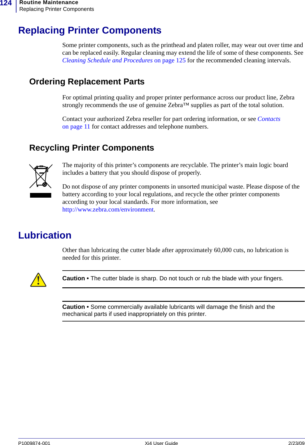 Routine MaintenanceReplacing Printer Components124P1009874-001   Xi4 User Guide 2/23/09Replacing Printer ComponentsSome printer components, such as the printhead and platen roller, may wear out over time and can be replaced easily. Regular cleaning may extend the life of some of these components. See Cleaning Schedule and Procedures on page 125 for the recommended cleaning intervals.Ordering Replacement PartsFor optimal printing quality and proper printer performance across our product line, Zebra strongly recommends the use of genuine Zebra™ supplies as part of the total solution. Contact your authorized Zebra reseller for part ordering information, or see Contacts on page 11 for contact addresses and telephone numbers.Recycling Printer ComponentsLubricationOther than lubricating the cutter blade after approximately 60,000 cuts, no lubrication is needed for this printer.The majority of this printer’s components are recyclable. The printer’s main logic board includes a battery that you should dispose of properly.Do not dispose of any printer components in unsorted municipal waste. Please dispose of the battery according to your local regulations, and recycle the other printer components according to your local standards. For more information, see http://www.zebra.com/environment.Caution • The cutter blade is sharp. Do not touch or rub the blade with your fingers.Caution • Some commercially available lubricants will damage the finish and the mechanical parts if used inappropriately on this printer.