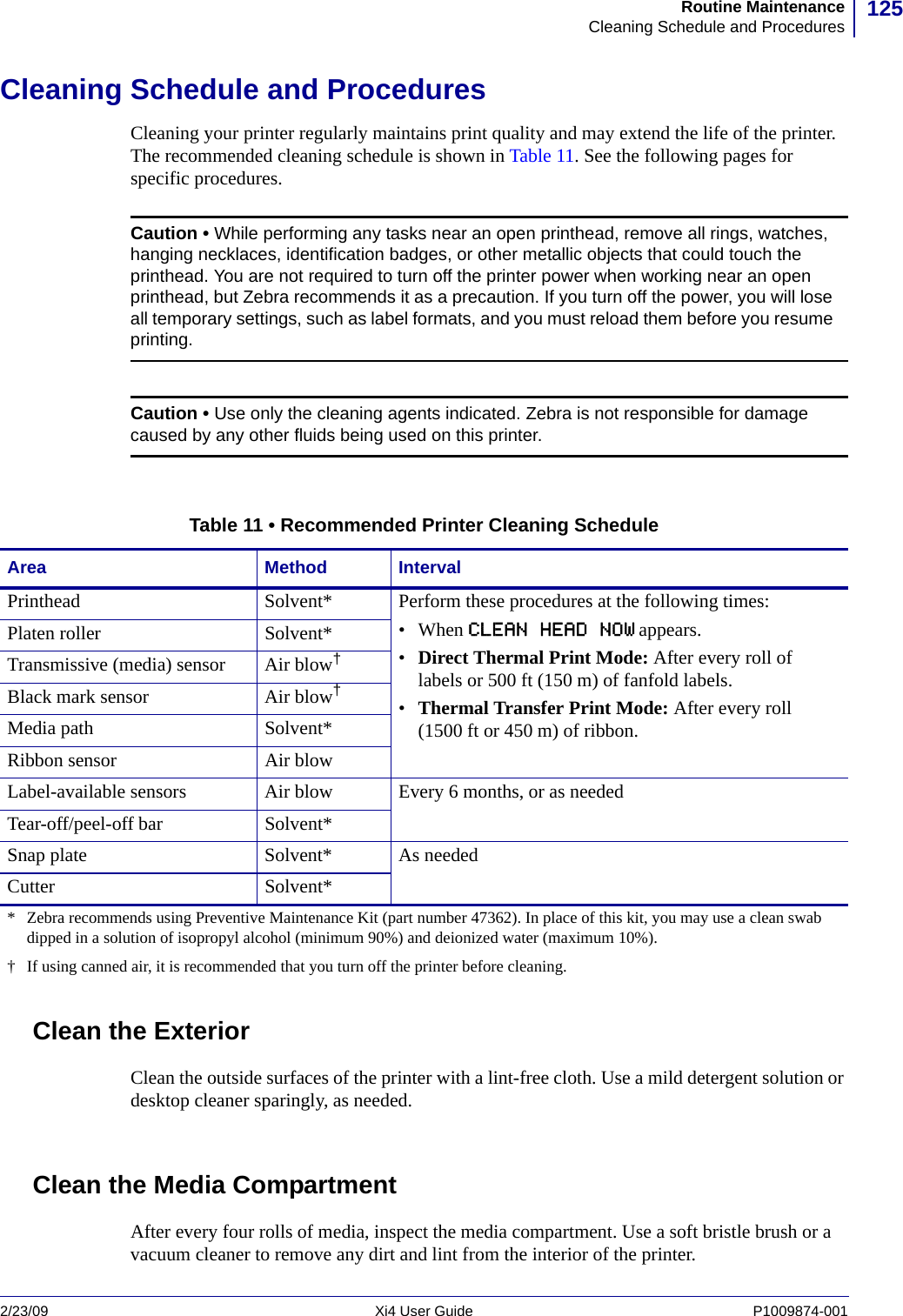 125Routine MaintenanceCleaning Schedule and Procedures2/23/09 Xi4 User Guide P1009874-001  Cleaning Schedule and ProceduresCleaning your printer regularly maintains print quality and may extend the life of the printer. The recommended cleaning schedule is shown in Table 11. See the following pages for specific procedures.Clean the ExteriorClean the outside surfaces of the printer with a lint-free cloth. Use a mild detergent solution or desktop cleaner sparingly, as needed.Clean the Media CompartmentAfter every four rolls of media, inspect the media compartment. Use a soft bristle brush or a vacuum cleaner to remove any dirt and lint from the interior of the printer.Caution • While performing any tasks near an open printhead, remove all rings, watches, hanging necklaces, identification badges, or other metallic objects that could touch the printhead. You are not required to turn off the printer power when working near an open printhead, but Zebra recommends it as a precaution. If you turn off the power, you will lose all temporary settings, such as label formats, and you must reload them before you resume printing.Caution • Use only the cleaning agents indicated. Zebra is not responsible for damage caused by any other fluids being used on this printer.Table 11 • Recommended Printer Cleaning ScheduleArea Method IntervalPrinthead Solvent* Perform these procedures at the following times:• When CLEAN HEAD NOW appears.•Direct Thermal Print Mode: After every roll of labels or 500 ft (150 m) of fanfold labels.•Thermal Transfer Print Mode: After every roll (1500 ft or 450 m) of ribbon.Platen roller Solvent*Transmissive (media) sensor Air blow†Black mark sensor Air blow†Media path Solvent*Ribbon sensor Air blowLabel-available sensors Air blow Every 6 months, or as neededTear-off/peel-off bar Solvent*Snap plate Solvent* As neededCutter Solvent** Zebra recommends using Preventive Maintenance Kit (part number 47362). In place of this kit, you may use a clean swab dipped in a solution of isopropyl alcohol (minimum 90%) and deionized water (maximum 10%).†  If using canned air, it is recommended that you turn off the printer before cleaning.