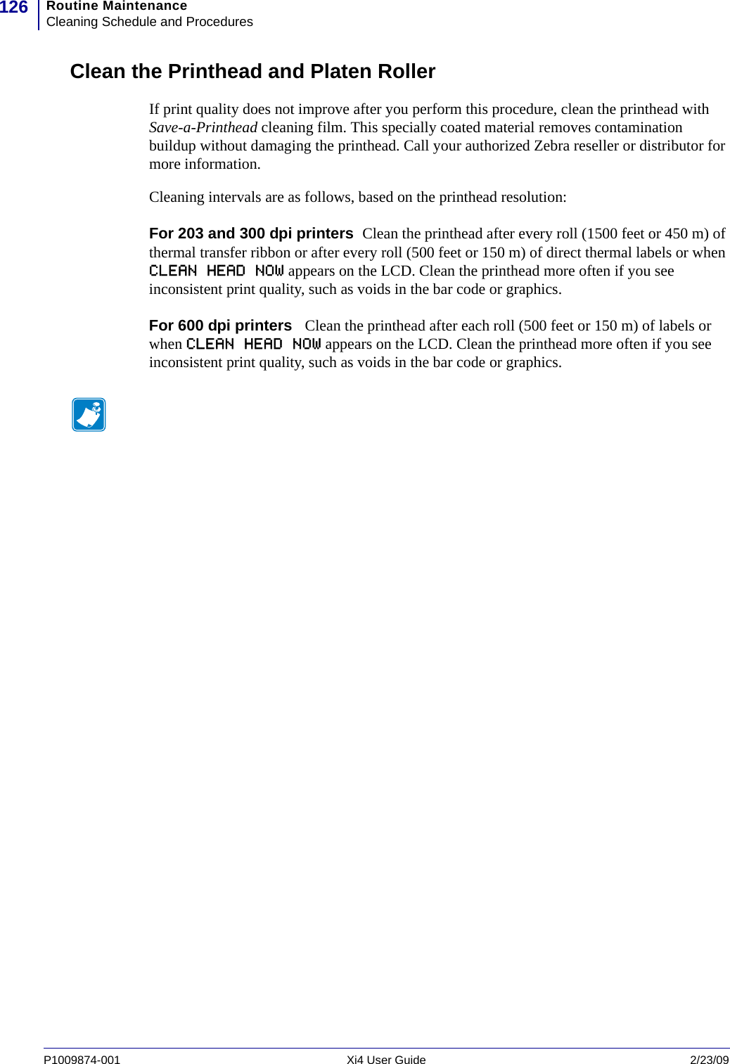 Routine MaintenanceCleaning Schedule and Procedures126P1009874-001   Xi4 User Guide 2/23/09Clean the Printhead and Platen RollerIf print quality does not improve after you perform this procedure, clean the printhead with Save-a-Printhead cleaning film. This specially coated material removes contamination buildup without damaging the printhead. Call your authorized Zebra reseller or distributor for more information.Cleaning intervals are as follows, based on the printhead resolution:For 203 and 300 dpi printers  Clean the printhead after every roll (1500 feet or 450 m) of thermal transfer ribbon or after every roll (500 feet or 150 m) of direct thermal labels or when CLEAN HEAD NOW appears on the LCD. Clean the printhead more often if you see inconsistent print quality, such as voids in the bar code or graphics.For 600 dpi printers   Clean the printhead after each roll (500 feet or 150 m) of labels or when CLEAN HEAD NOW appears on the LCD. Clean the printhead more often if you see inconsistent print quality, such as voids in the bar code or graphics.