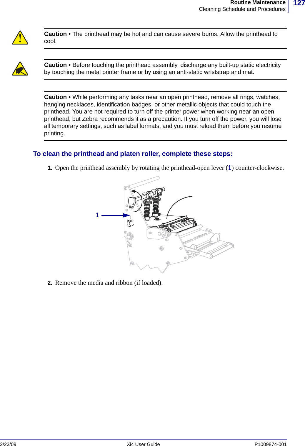 127Routine MaintenanceCleaning Schedule and Procedures2/23/09 Xi4 User Guide P1009874-001  To clean the printhead and platen roller, complete these steps:1. Open the printhead assembly by rotating the printhead-open lever (1) counter-clockwise.2. Remove the media and ribbon (if loaded).Caution • The printhead may be hot and can cause severe burns. Allow the printhead to cool.Caution • Before touching the printhead assembly, discharge any built-up static electricity by touching the metal printer frame or by using an anti-static wriststrap and mat.Caution • While performing any tasks near an open printhead, remove all rings, watches, hanging necklaces, identification badges, or other metallic objects that could touch the printhead. You are not required to turn off the printer power when working near an open printhead, but Zebra recommends it as a precaution. If you turn off the power, you will lose all temporary settings, such as label formats, and you must reload them before you resume printing.1