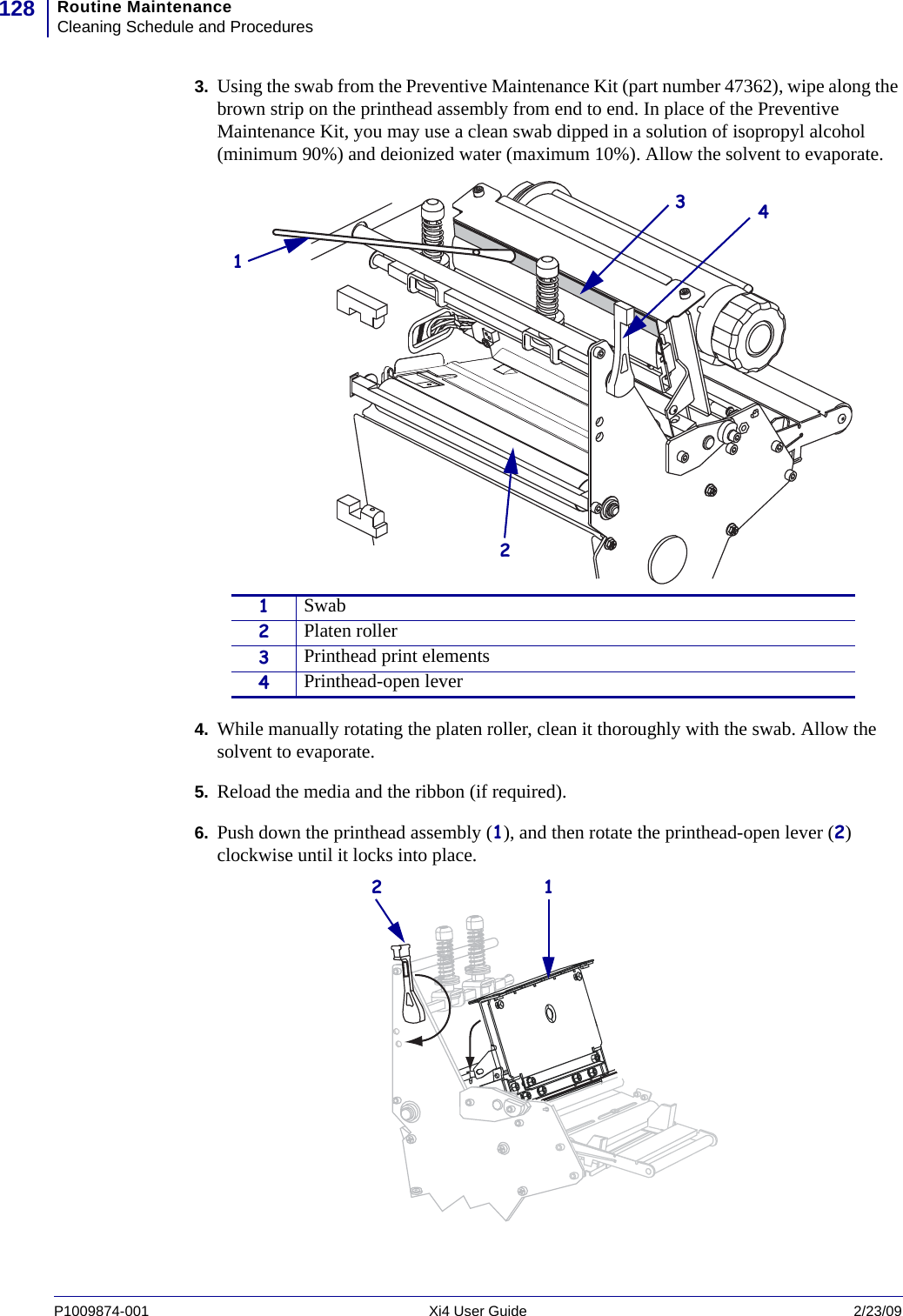 Routine MaintenanceCleaning Schedule and Procedures128P1009874-001   Xi4 User Guide 2/23/093. Using the swab from the Preventive Maintenance Kit (part number 47362), wipe along the brown strip on the printhead assembly from end to end. In place of the Preventive Maintenance Kit, you may use a clean swab dipped in a solution of isopropyl alcohol (minimum 90%) and deionized water (maximum 10%). Allow the solvent to evaporate.4. While manually rotating the platen roller, clean it thoroughly with the swab. Allow the solvent to evaporate.5. Reload the media and the ribbon (if required).6. Push down the printhead assembly (1), and then rotate the printhead-open lever (2) clockwise until it locks into place.1Swab2Platen roller3Printhead print elements4Printhead-open lever123412