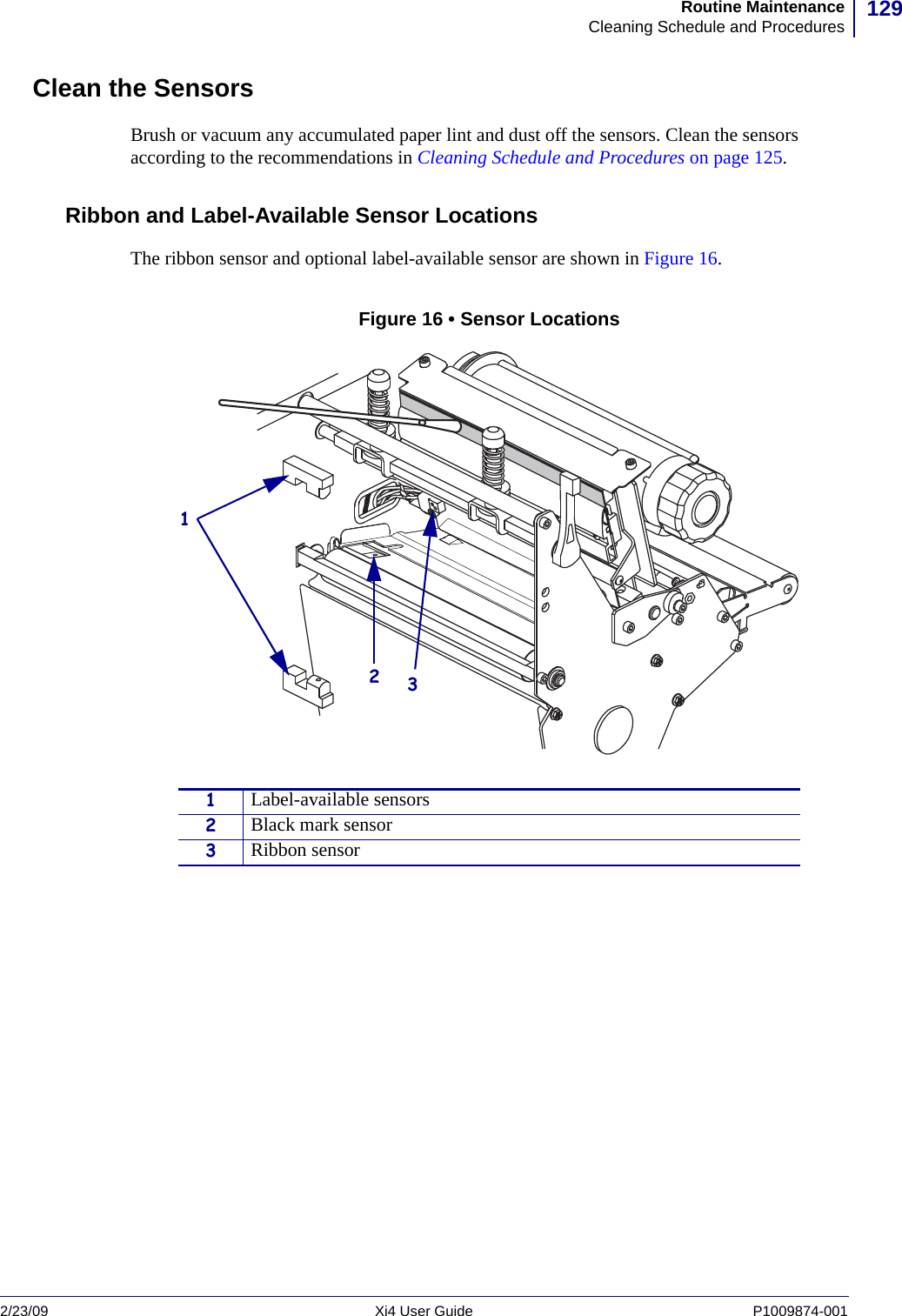 129Routine MaintenanceCleaning Schedule and Procedures2/23/09 Xi4 User Guide P1009874-001  Clean the SensorsBrush or vacuum any accumulated paper lint and dust off the sensors. Clean the sensors according to the recommendations in Cleaning Schedule and Procedures on page 125.Ribbon and Label-Available Sensor LocationsThe ribbon sensor and optional label-available sensor are shown in Figure 16. Figure 16 • Sensor Locations1Label-available sensors2Black mark sensor3Ribbon sensor123