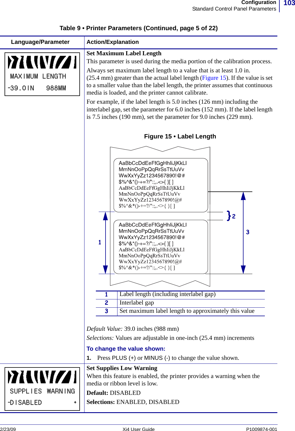 103ConfigurationStandard Control Panel Parameters2/23/09 Xi4 User Guide P1009874-001  Set Maximum Label LengthThis parameter is used during the media portion of the calibration process. Always set maximum label length to a value that is at least 1.0 in. (25.4 mm) greater than the actual label length (Figure 15). If the value is set to a smaller value than the label length, the printer assumes that continuous media is loaded, and the printer cannot calibrate.For example, if the label length is 5.0 inches (126 mm) including the interlabel gap, set the parameter for 6.0 inches (152 mm). If the label length is 7.5 inches (190 mm), set the parameter for 9.0 inches (229 mm).Figure 15 • Label LengthDefault Value: 39.0 inches (988 mm)Selections: Values are adjustable in one-inch (25.4 mm) incrementsTo change the value shown:1. Press PLUS (+) or MINUS (-) to change the value shown.Set Supplies Low WarningWhen this feature is enabled, the printer provides a warning when the media or ribbon level is low.Default: DISABLEDSelections: ENABLED, DISABLEDTable 9 • Printer Parameters (Continued, page 5 of 22)Language/Parameter Action/Explanation}21Label length (including interlabel gap)2Interlabel gap3Set maximum label length to approximately this value13