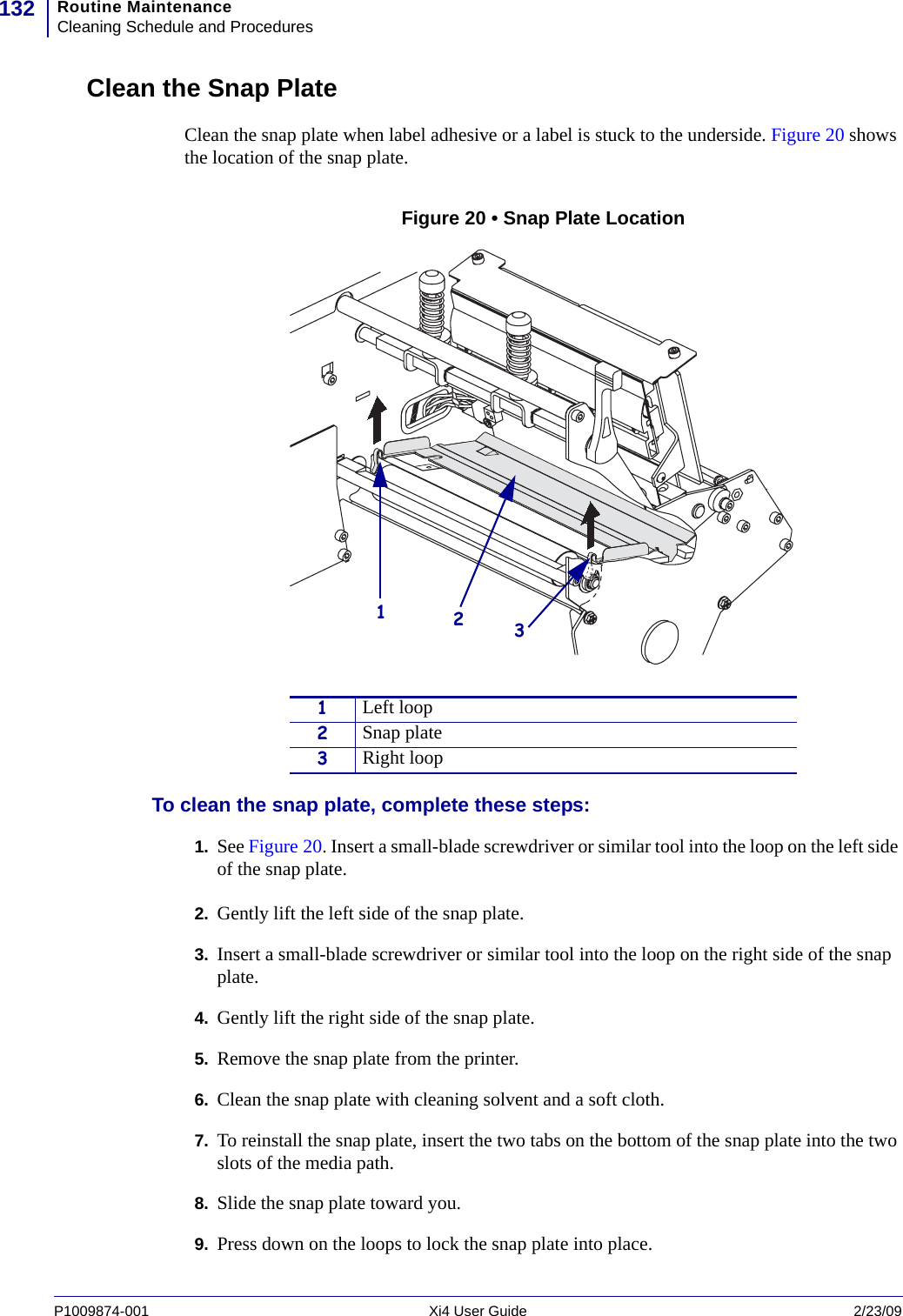 Routine MaintenanceCleaning Schedule and Procedures132P1009874-001   Xi4 User Guide 2/23/09Clean the Snap PlateClean the snap plate when label adhesive or a label is stuck to the underside. Figure 20 shows the location of the snap plate.Figure 20 • Snap Plate LocationTo clean the snap plate, complete these steps:1. See Figure 20. Insert a small-blade screwdriver or similar tool into the loop on the left side of the snap plate.2. Gently lift the left side of the snap plate.3. Insert a small-blade screwdriver or similar tool into the loop on the right side of the snap plate.4. Gently lift the right side of the snap plate.5. Remove the snap plate from the printer.6. Clean the snap plate with cleaning solvent and a soft cloth.7. To reinstall the snap plate, insert the two tabs on the bottom of the snap plate into the two slots of the media path.8. Slide the snap plate toward you.9. Press down on the loops to lock the snap plate into place.1Left loop2Snap plate3Right loop123