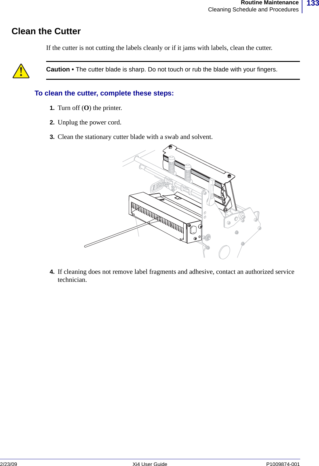 133Routine MaintenanceCleaning Schedule and Procedures2/23/09 Xi4 User Guide P1009874-001  Clean the CutterIf the cutter is not cutting the labels cleanly or if it jams with labels, clean the cutter.To clean the cutter, complete these steps:1. Turn off (O) the printer.2. Unplug the power cord.3. Clean the stationary cutter blade with a swab and solvent.4. If cleaning does not remove label fragments and adhesive, contact an authorized service technician.Caution • The cutter blade is sharp. Do not touch or rub the blade with your fingers.