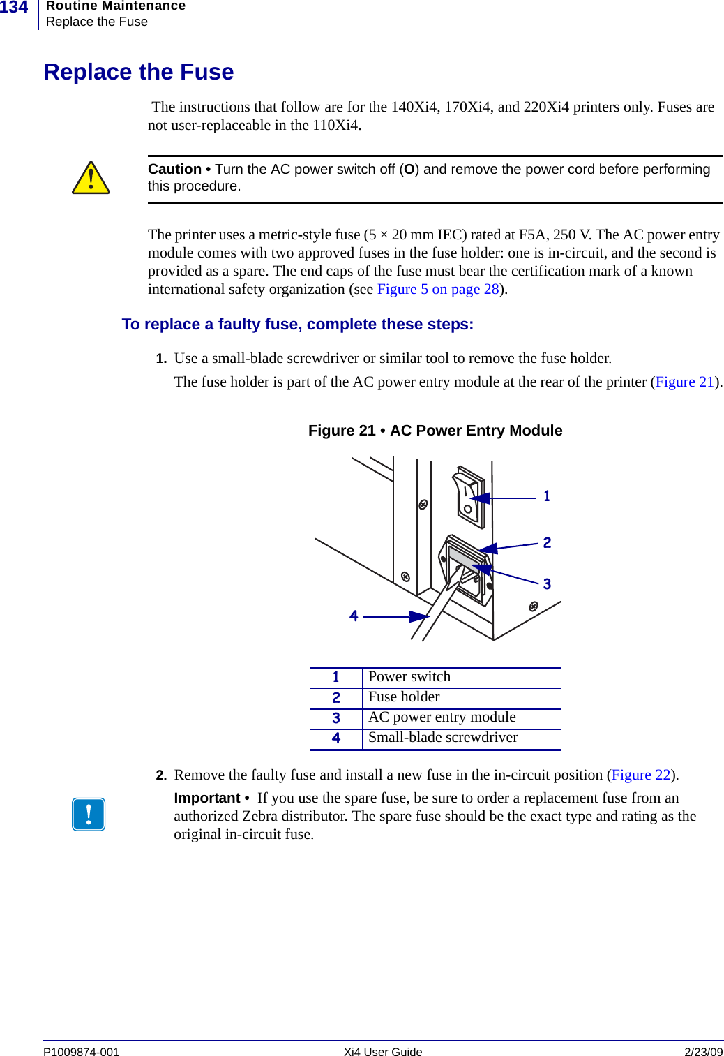 Routine MaintenanceReplace the Fuse134P1009874-001   Xi4 User Guide 2/23/09Replace the Fuse The instructions that follow are for the 140Xi4, 170Xi4, and 220Xi4 printers only. Fuses are not user-replaceable in the 110Xi4.The printer uses a metric-style fuse (5 × 20 mm IEC) rated at F5A, 250 V. The AC power entry module comes with two approved fuses in the fuse holder: one is in-circuit, and the second is provided as a spare. The end caps of the fuse must bear the certification mark of a known international safety organization (see Figure 5 on page 28). To replace a faulty fuse, complete these steps:1. Use a small-blade screwdriver or similar tool to remove the fuse holder. The fuse holder is part of the AC power entry module at the rear of the printer (Figure 21).Figure 21 • AC Power Entry Module2. Remove the faulty fuse and install a new fuse in the in-circuit position (Figure 22).Caution • Turn the AC power switch off (O) and remove the power cord before performing this procedure.1Power switch2Fuse holder3AC power entry module4Small-blade screwdriverImportant •  If you use the spare fuse, be sure to order a replacement fuse from an authorized Zebra distributor. The spare fuse should be the exact type and rating as the original in-circuit fuse.1234