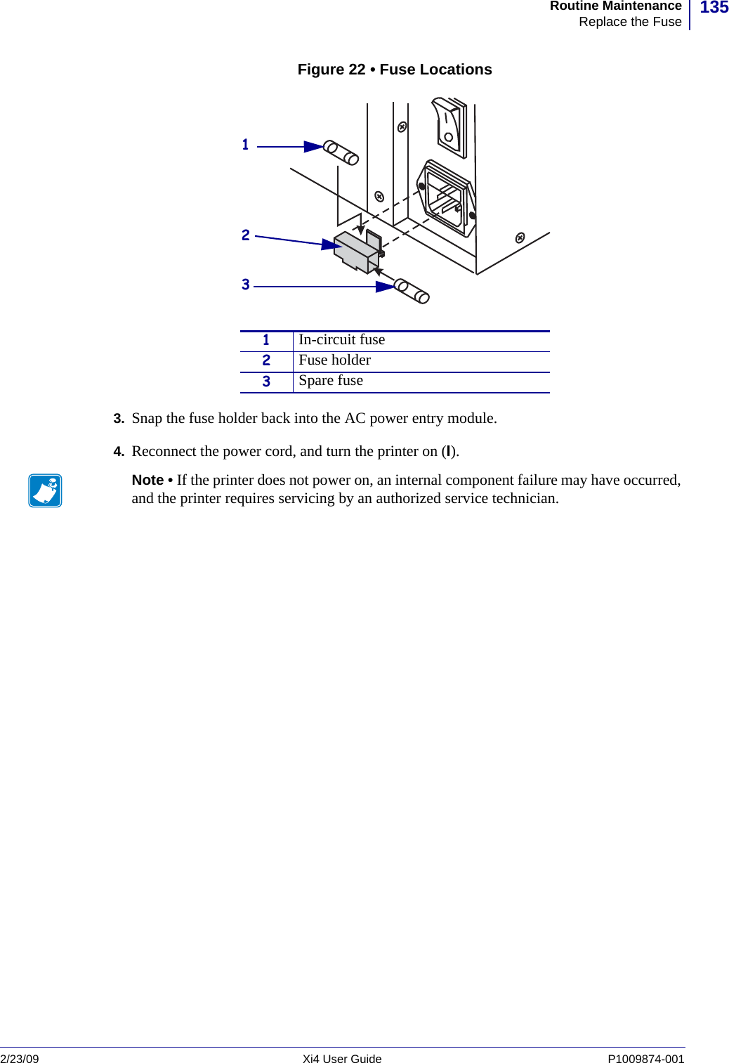 135Routine MaintenanceReplace the Fuse2/23/09 Xi4 User Guide P1009874-001  Figure 22 • Fuse Locations 3. Snap the fuse holder back into the AC power entry module.4. Reconnect the power cord, and turn the printer on (I). 1In-circuit fuse2Fuse holder3Spare fuseNote • If the printer does not power on, an internal component failure may have occurred, and the printer requires servicing by an authorized service technician.123