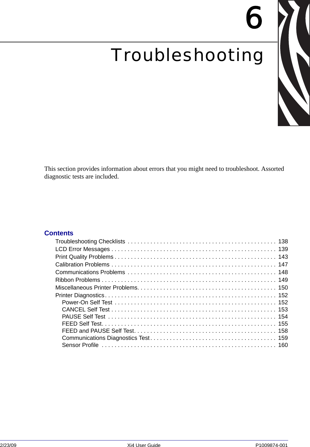 2/23/09 Xi4 User Guide P1009874-001  6TroubleshootingThis section provides information about errors that you might need to troubleshoot. Assorted diagnostic tests are included.ContentsTroubleshooting Checklists  . . . . . . . . . . . . . . . . . . . . . . . . . . . . . . . . . . . . . . . . . . . . . .  138LCD Error Messages . . . . . . . . . . . . . . . . . . . . . . . . . . . . . . . . . . . . . . . . . . . . . . . . . . .  139Print Quality Problems . . . . . . . . . . . . . . . . . . . . . . . . . . . . . . . . . . . . . . . . . . . . . . . . . .  143Calibration Problems . . . . . . . . . . . . . . . . . . . . . . . . . . . . . . . . . . . . . . . . . . . . . . . . . . .  147 Communications Problems  . . . . . . . . . . . . . . . . . . . . . . . . . . . . . . . . . . . . . . . . . . . . . .  148Ribbon Problems . . . . . . . . . . . . . . . . . . . . . . . . . . . . . . . . . . . . . . . . . . . . . . . . . . . . . .  149Miscellaneous Printer Problems. . . . . . . . . . . . . . . . . . . . . . . . . . . . . . . . . . . . . . . . . . .  150Printer Diagnostics. . . . . . . . . . . . . . . . . . . . . . . . . . . . . . . . . . . . . . . . . . . . . . . . . . . . .  152Power-On Self Test . . . . . . . . . . . . . . . . . . . . . . . . . . . . . . . . . . . . . . . . . . . . . . . . . .  152CANCEL Self Test . . . . . . . . . . . . . . . . . . . . . . . . . . . . . . . . . . . . . . . . . . . . . . . . . . .  153PAUSE Self Test  . . . . . . . . . . . . . . . . . . . . . . . . . . . . . . . . . . . . . . . . . . . . . . . . . . . .  154FEED Self Test. . . . . . . . . . . . . . . . . . . . . . . . . . . . . . . . . . . . . . . . . . . . . . . . . . . . . .  155FEED and PAUSE Self Test. . . . . . . . . . . . . . . . . . . . . . . . . . . . . . . . . . . . . . . . . . . .  158Communications Diagnostics Test . . . . . . . . . . . . . . . . . . . . . . . . . . . . . . . . . . . . . . .  159Sensor Profile  . . . . . . . . . . . . . . . . . . . . . . . . . . . . . . . . . . . . . . . . . . . . . . . . . . . . . .  160