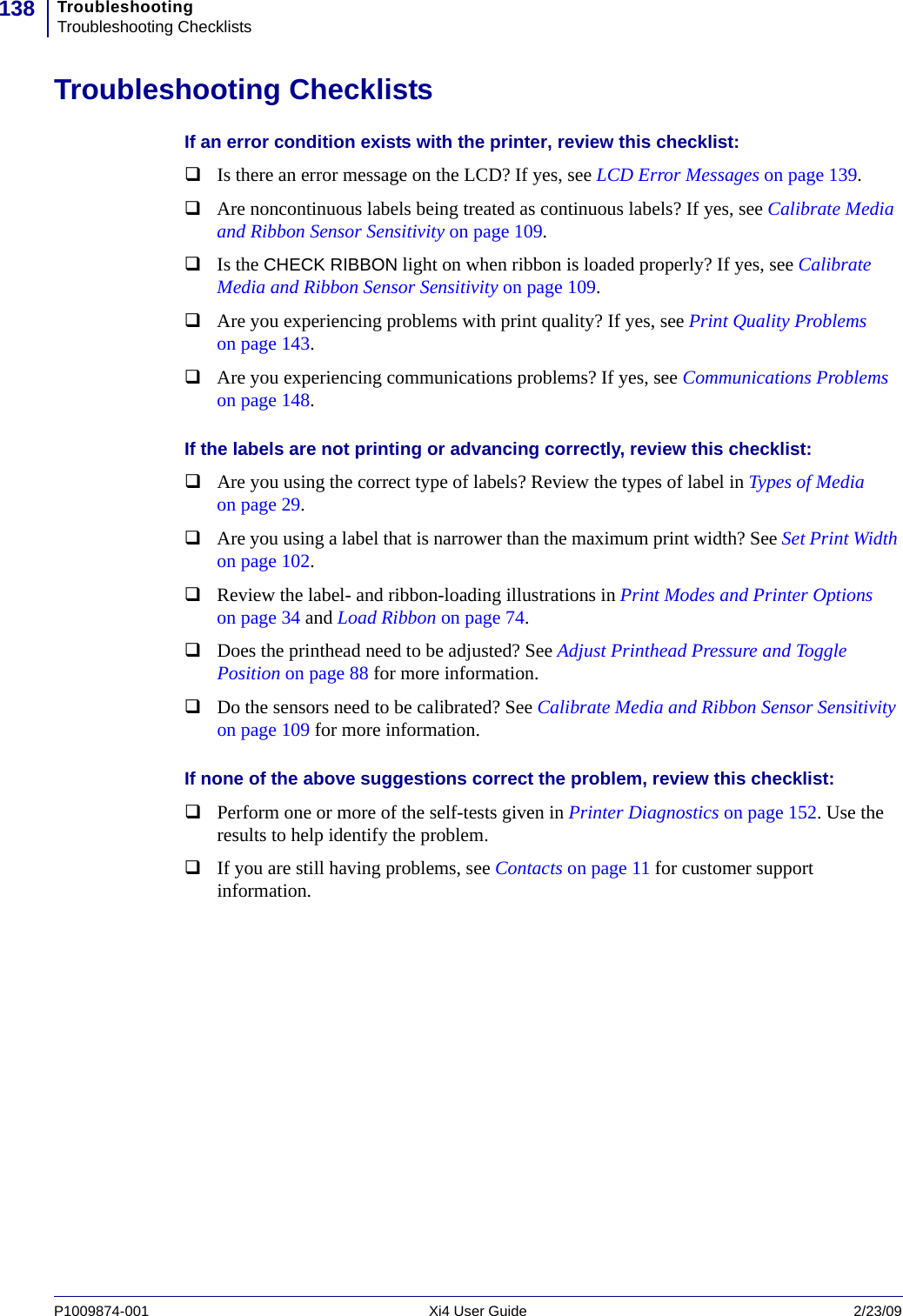 TroubleshootingTroubleshooting Checklists138P1009874-001   Xi4 User Guide 2/23/09Troubleshooting ChecklistsIf an error condition exists with the printer, review this checklist:Is there an error message on the LCD? If yes, see LCD Error Messages on page 139.Are noncontinuous labels being treated as continuous labels? If yes, see Calibrate Media and Ribbon Sensor Sensitivity on page 109.Is the CHECK RIBBON light on when ribbon is loaded properly? If yes, see Calibrate Media and Ribbon Sensor Sensitivity on page 109.Are you experiencing problems with print quality? If yes, see Print Quality Problems on page 143.Are you experiencing communications problems? If yes, see Communications Problems on page 148.If the labels are not printing or advancing correctly, review this checklist:Are you using the correct type of labels? Review the types of label in Types of Media on page 29.Are you using a label that is narrower than the maximum print width? See Set Print Width on page 102.Review the label- and ribbon-loading illustrations in Print Modes and Printer Options on page 34 and Load Ribbon on page 74.Does the printhead need to be adjusted? See Adjust Printhead Pressure and Toggle Position on page 88 for more information.Do the sensors need to be calibrated? See Calibrate Media and Ribbon Sensor Sensitivity on page 109 for more information.If none of the above suggestions correct the problem, review this checklist:Perform one or more of the self-tests given in Printer Diagnostics on page 152. Use the results to help identify the problem.If you are still having problems, see Contacts on page 11 for customer support information.