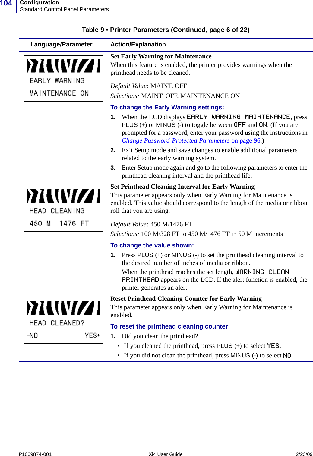 ConfigurationStandard Control Panel Parameters104P1009874-001   Xi4 User Guide 2/23/09Set Early Warning for MaintenanceWhen this feature is enabled, the printer provides warnings when the printhead needs to be cleaned.Default Value: MAINT. OFFSelections: MAINT. OFF, MAINTENANCE ONTo change the Early Warning settings:1. When the LCD displays EARLY WARNING MAINTENANCE, press PLUS (+) or MINUS (-) to toggle between OFF and ON. (If you are prompted for a password, enter your password using the instructions in Change Password-Protected Parameters on page 96.)2. Exit Setup mode and save changes to enable additional parameters related to the early warning system.3. Enter Setup mode again and go to the following parameters to enter the printhead cleaning interval and the printhead life.Set Printhead Cleaning Interval for Early WarningThis parameter appears only when Early Warning for Maintenance is enabled. This value should correspond to the length of the media or ribbon roll that you are using.Default Value: 450 M/1476 FTSelections: 100 M/328 FT to 450 M/1476 FT in 50 M incrementsTo change the value shown:1. Press PLUS (+) or MINUS (-) to set the printhead cleaning interval to the desired number of inches of media or ribbon.When the printhead reaches the set length, WARNING CLEAN PRINTHEAD appears on the LCD. If the alert function is enabled, the printer generates an alert. Reset Printhead Cleaning Counter for Early WarningThis parameter appears only when Early Warning for Maintenance is enabled.To reset the printhead cleaning counter:1. Did you clean the printhead?• If you cleaned the printhead, press PLUS (+) to select YES.• If you did not clean the printhead, press MINUS (-) to select NO.Table 9 • Printer Parameters (Continued, page 6 of 22)Language/Parameter Action/Explanation