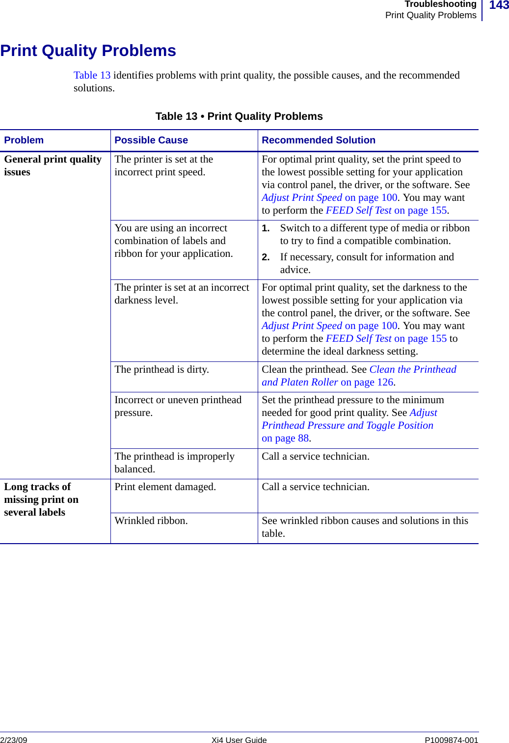 143TroubleshootingPrint Quality Problems2/23/09 Xi4 User Guide P1009874-001  Print Quality ProblemsTable 13 identifies problems with print quality, the possible causes, and the recommended solutions.Table 13 • Print Quality ProblemsProblem Possible Cause Recommended SolutionGeneral print quality issues The printer is set at the incorrect print speed. For optimal print quality, set the print speed to the lowest possible setting for your application via control panel, the driver, or the software. See Adjust Print Speed on page 100. You may want to perform the FEED Self Test on page 155.You are using an incorrect combination of labels and ribbon for your application.1. Switch to a different type of media or ribbon to try to find a compatible combination.2. If necessary, consult for information and advice.The printer is set at an incorrect darkness level. For optimal print quality, set the darkness to the lowest possible setting for your application via the control panel, the driver, or the software. See Adjust Print Speed on page 100. You may want to perform the FEED Self Test on page 155 to determine the ideal darkness setting.The printhead is dirty. Clean the printhead. See Clean the Printhead and Platen Roller on page 126.Incorrect or uneven printhead pressure. Set the printhead pressure to the minimum needed for good print quality. See Adjust Printhead Pressure and Toggle Position on page 88.The printhead is improperly balanced. Call a service technician. Long tracks of missing print on several labelsPrint element damaged. Call a service technician.Wrinkled ribbon. See wrinkled ribbon causes and solutions in this table.