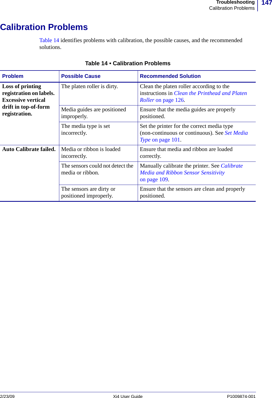 147TroubleshootingCalibration Problems2/23/09 Xi4 User Guide P1009874-001  Calibration ProblemsTable 14 identifies problems with calibration, the possible causes, and the recommended solutions.Table 14 • Calibration ProblemsProblem Possible Cause Recommended SolutionLoss of printing registration on labels. Excessive vertical drift in top-of-form registration.The platen roller is dirty. Clean the platen roller according to the instructions in Clean the Printhead and Platen Roller on page 126.Media guides are positioned improperly. Ensure that the media guides are properly positioned.The media type is set incorrectly. Set the printer for the correct media type (non-continuous or continuous). See Set Media Type on page 101.Auto Calibrate failed. Media or ribbon is loaded incorrectly.  Ensure that media and ribbon are loaded correctly. The sensors could not detect the media or ribbon.  Manually calibrate the printer. See Calibrate Media and Ribbon Sensor Sensitivity on page 109.The sensors are dirty or positioned improperly.  Ensure that the sensors are clean and properly positioned. 