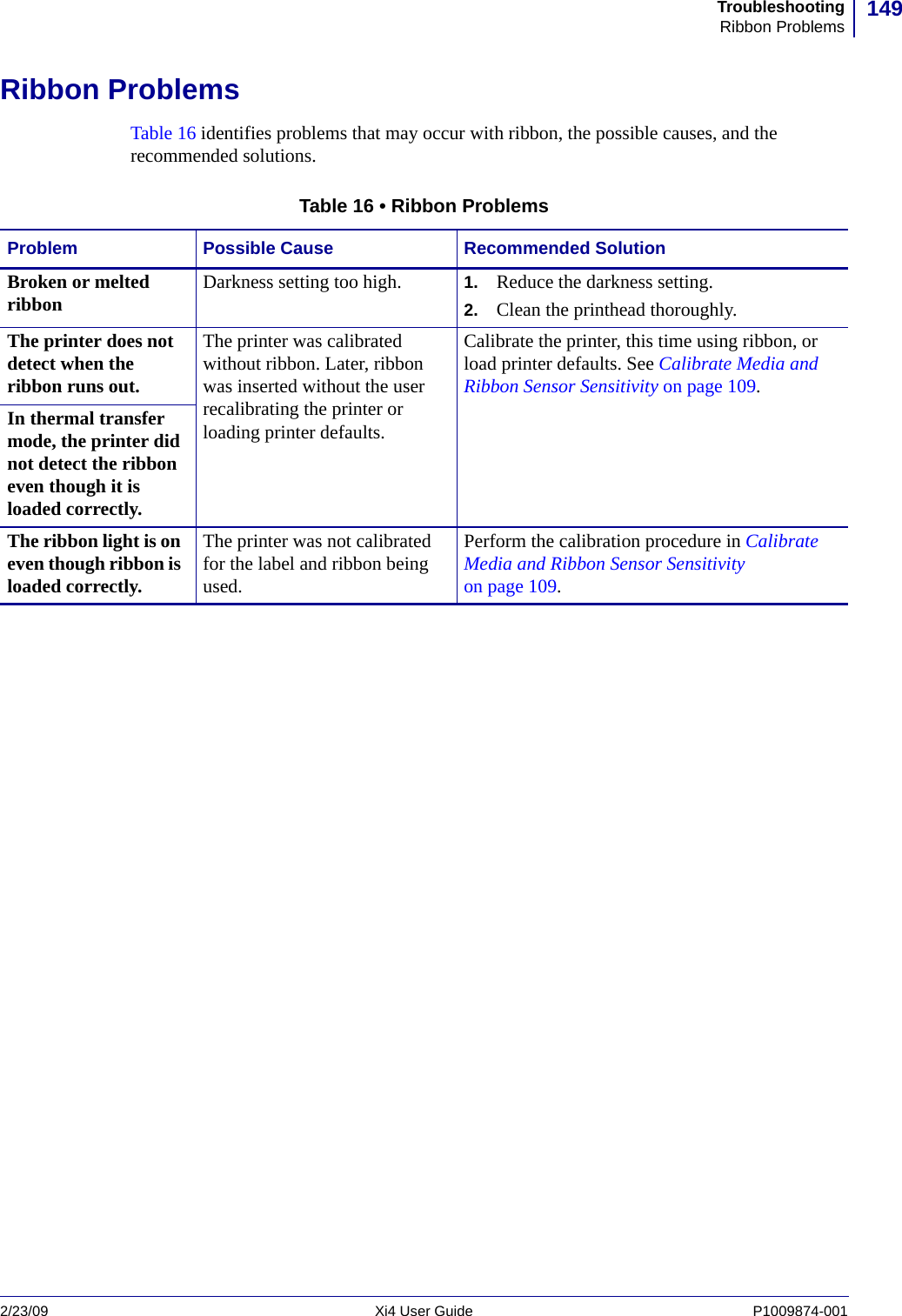 149TroubleshootingRibbon Problems2/23/09 Xi4 User Guide P1009874-001  Ribbon ProblemsTable 16 identifies problems that may occur with ribbon, the possible causes, and the recommended solutions.Table 16 • Ribbon ProblemsProblem Possible Cause Recommended SolutionBroken or melted ribbon Darkness setting too high. 1. Reduce the darkness setting. 2. Clean the printhead thoroughly.The printer does not detect when the ribbon runs out.The printer was calibrated without ribbon. Later, ribbon was inserted without the user recalibrating the printer or loading printer defaults.Calibrate the printer, this time using ribbon, or load printer defaults. See Calibrate Media and Ribbon Sensor Sensitivity on page 109.In thermal transfer mode, the printer did not detect the ribbon even though it is loaded correctly. The ribbon light is on even though ribbon is loaded correctly. The printer was not calibrated for the label and ribbon being used.Perform the calibration procedure in Calibrate Media and Ribbon Sensor Sensitivity on page 109.
