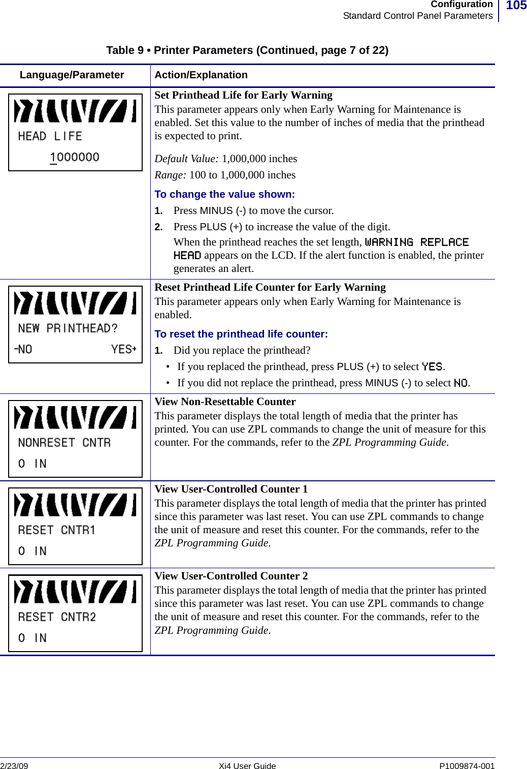 105ConfigurationStandard Control Panel Parameters2/23/09 Xi4 User Guide P1009874-001  Set Printhead Life for Early WarningThis parameter appears only when Early Warning for Maintenance is enabled. Set this value to the number of inches of media that the printhead is expected to print.Default Value: 1,000,000 inchesRange: 100 to 1,000,000 inchesTo change the value shown:1. Press MINUS (-) to move the cursor.2. Press PLUS (+) to increase the value of the digit.When the printhead reaches the set length, WARNING REPLACE HEAD appears on the LCD. If the alert function is enabled, the printer generates an alert.Reset Printhead Life Counter for Early WarningThis parameter appears only when Early Warning for Maintenance is enabled. To reset the printhead life counter:1. Did you replace the printhead?• If you replaced the printhead, press PLUS (+) to select YES.• If you did not replace the printhead, press MINUS (-) to select NO.View Non-Resettable CounterThis parameter displays the total length of media that the printer has printed. You can use ZPL commands to change the unit of measure for this counter. For the commands, refer to the ZPL Programming Guide.View User-Controlled Counter 1This parameter displays the total length of media that the printer has printed since this parameter was last reset. You can use ZPL commands to change the unit of measure and reset this counter. For the commands, refer to the ZPL Programming Guide.View User-Controlled Counter 2This parameter displays the total length of media that the printer has printed since this parameter was last reset. You can use ZPL commands to change the unit of measure and reset this counter. For the commands, refer to the ZPL Programming Guide.Table 9 • Printer Parameters (Continued, page 7 of 22)Language/Parameter Action/Explanation