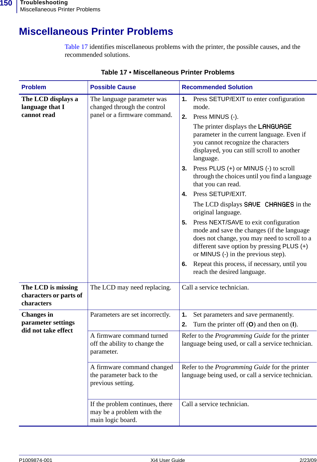 TroubleshootingMiscellaneous Printer Problems150P1009874-001   Xi4 User Guide 2/23/09Miscellaneous Printer ProblemsTable 17 identifies miscellaneous problems with the printer, the possible causes, and the recommended solutions.Table 17 • Miscellaneous Printer ProblemsProblem Possible Cause Recommended SolutionThe LCD displays a language that I cannot readThe language parameter was changed through the control panel or a firmware command.1. Press SETUP/EXIT to enter configuration mode.2. Press MINUS (-).The printer displays the LANGUAGE parameter in the current language. Even if you cannot recognize the characters displayed, you can still scroll to another language.3. Press PLUS (+) or MINUS (-) to scroll through the choices until you find a language that you can read.4. Press SETUP/EXIT.The LCD displays SAVE CHANGES in the original language.5. Press NEXT/SAVE to exit configuration mode and save the changes (if the language does not change, you may need to scroll to a different save option by pressing PLUS (+) or MINUS (-) in the previous step).6. Repeat this process, if necessary, until you reach the desired language.The LCD is missing characters or parts of charactersThe LCD may need replacing. Call a service technician.Changes in parameter settings did not take effectParameters are set incorrectly. 1. Set parameters and save permanently. 2. Turn the printer off (O) and then on (I).A firmware command turned off the ability to change the parameter.Refer to the Programming Guide for the printer language being used, or call a service technician.A firmware command changed the parameter back to the previous setting.Refer to the Programming Guide for the printer language being used, or call a service technician.If the problem continues, there may be a problem with the main logic board.Call a service technician.