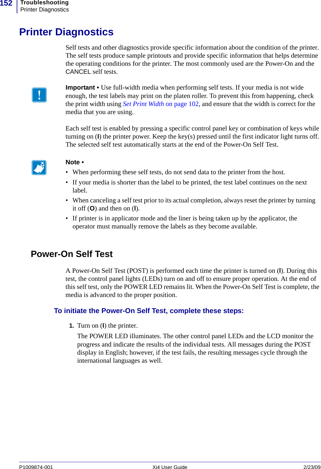 TroubleshootingPrinter Diagnostics152P1009874-001   Xi4 User Guide 2/23/09Printer DiagnosticsSelf tests and other diagnostics provide specific information about the condition of the printer. The self tests produce sample printouts and provide specific information that helps determine the operating conditions for the printer. The most commonly used are the Power-On and the CANCEL self tests.Each self test is enabled by pressing a specific control panel key or combination of keys while turning on (I) the printer power. Keep the key(s) pressed until the first indicator light turns off. The selected self test automatically starts at the end of the Power-On Self Test.Power-On Self TestA Power-On Self Test (POST) is performed each time the printer is turned on (l). During this test, the control panel lights (LEDs) turn on and off to ensure proper operation. At the end of this self test, only the POWER LED remains lit. When the Power-On Self Test is complete, the media is advanced to the proper position.To initiate the Power-On Self Test, complete these steps:1. Turn on (I) the printer.The POWER LED illuminates. The other control panel LEDs and the LCD monitor the progress and indicate the results of the individual tests. All messages during the POST display in English; however, if the test fails, the resulting messages cycle through the international languages as well.Important • Use full-width media when performing self tests. If your media is not wide enough, the test labels may print on the platen roller. To prevent this from happening, check the print width using Set Print Width on page 102, and ensure that the width is correct for the media that you are using.Note • • When performing these self tests, do not send data to the printer from the host.• If your media is shorter than the label to be printed, the test label continues on the next label.• When canceling a self test prior to its actual completion, always reset the printer by turning it off (O) and then on (l).• If printer is in applicator mode and the liner is being taken up by the applicator, the operator must manually remove the labels as they become available.