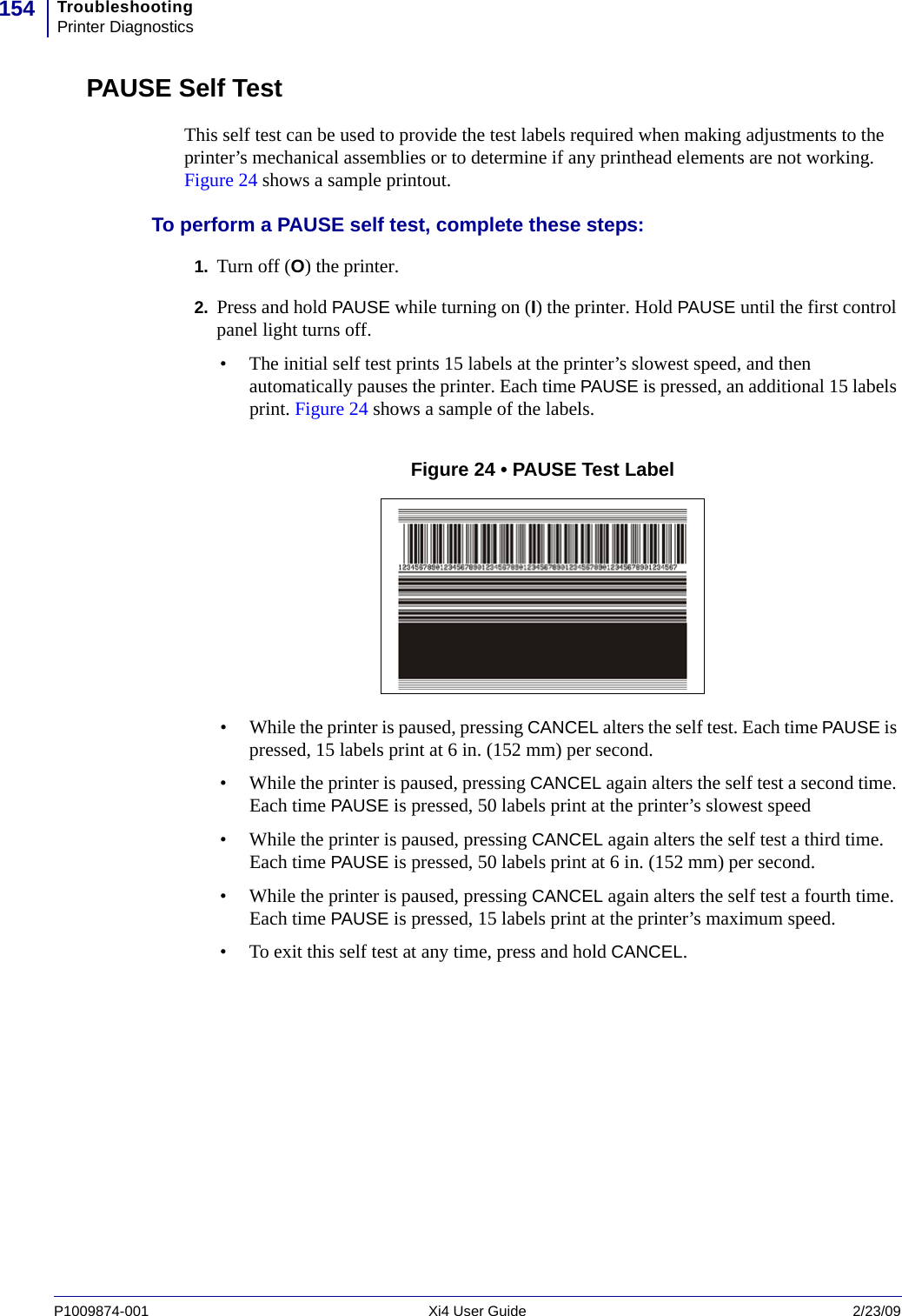 TroubleshootingPrinter Diagnostics154P1009874-001   Xi4 User Guide 2/23/09PAUSE Self TestThis self test can be used to provide the test labels required when making adjustments to the printer’s mechanical assemblies or to determine if any printhead elements are not working. Figure 24 shows a sample printout.To perform a PAUSE self test, complete these steps:1. Turn off (O) the printer.2. Press and hold PAUSE while turning on (I) the printer. Hold PAUSE until the first control panel light turns off.• The initial self test prints 15 labels at the printer’s slowest speed, and then automatically pauses the printer. Each time PAUSE is pressed, an additional 15 labels print. Figure 24 shows a sample of the labels.Figure 24 • PAUSE Test Label• While the printer is paused, pressing CANCEL alters the self test. Each time PAUSE is pressed, 15 labels print at 6 in. (152 mm) per second.• While the printer is paused, pressing CANCEL again alters the self test a second time. Each time PAUSE is pressed, 50 labels print at the printer’s slowest speed• While the printer is paused, pressing CANCEL again alters the self test a third time. Each time PAUSE is pressed, 50 labels print at 6 in. (152 mm) per second.• While the printer is paused, pressing CANCEL again alters the self test a fourth time. Each time PAUSE is pressed, 15 labels print at the printer’s maximum speed.• To exit this self test at any time, press and hold CANCEL.
