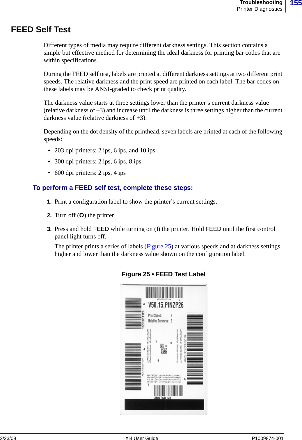 155TroubleshootingPrinter Diagnostics2/23/09 Xi4 User Guide P1009874-001  FEED Self TestDifferent types of media may require different darkness settings. This section contains a simple but effective method for determining the ideal darkness for printing bar codes that are within specifications.During the FEED self test, labels are printed at different darkness settings at two different print speeds. The relative darkness and the print speed are printed on each label. The bar codes on these labels may be ANSI-graded to check print quality.The darkness value starts at three settings lower than the printer’s current darkness value (relative darkness of –3) and increase until the darkness is three settings higher than the current darkness value (relative darkness of +3). Depending on the dot density of the printhead, seven labels are printed at each of the following speeds:• 203 dpi printers: 2 ips, 6 ips, and 10 ips• 300 dpi printers: 2 ips, 6 ips, 8 ips• 600 dpi printers: 2 ips, 4 ipsTo perform a FEED self test, complete these steps:1. Print a configuration label to show the printer’s current settings.2. Turn off (O) the printer.3. Press and hold FEED while turning on (I) the printer. Hold FEED until the first control panel light turns off.The printer prints a series of labels (Figure 25) at various speeds and at darkness settings higher and lower than the darkness value shown on the configuration label.Figure 25 • FEED Test Label