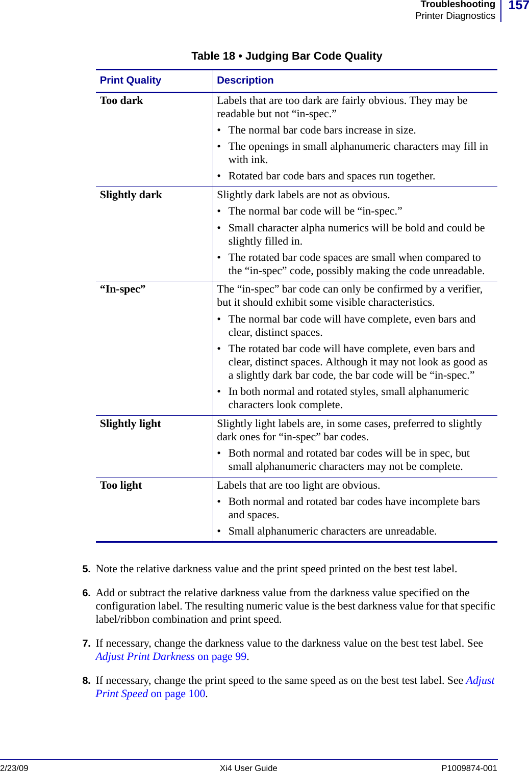157TroubleshootingPrinter Diagnostics2/23/09 Xi4 User Guide P1009874-001  5. Note the relative darkness value and the print speed printed on the best test label.6. Add or subtract the relative darkness value from the darkness value specified on the configuration label. The resulting numeric value is the best darkness value for that specific label/ribbon combination and print speed.7. If necessary, change the darkness value to the darkness value on the best test label. See Adjust Print Darkness on page 99.8. If necessary, change the print speed to the same speed as on the best test label. See Adjust Print Speed on page 100.Table 18 • Judging Bar Code QualityPrint Quality DescriptionToo dark Labels that are too dark are fairly obvious. They may be readable but not “in-spec.” • The normal bar code bars increase in size.• The openings in small alphanumeric characters may fill in with ink. • Rotated bar code bars and spaces run together.Slightly dark Slightly dark labels are not as obvious. • The normal bar code will be “in-spec.” • Small character alpha numerics will be bold and could be slightly filled in. • The rotated bar code spaces are small when compared to the “in-spec” code, possibly making the code unreadable.“In-spec” The “in-spec” bar code can only be confirmed by a verifier, but it should exhibit some visible characteristics.• The normal bar code will have complete, even bars and clear, distinct spaces. • The rotated bar code will have complete, even bars and clear, distinct spaces. Although it may not look as good as a slightly dark bar code, the bar code will be “in-spec.” • In both normal and rotated styles, small alphanumeric characters look complete.Slightly light Slightly light labels are, in some cases, preferred to slightly dark ones for “in-spec” bar codes. • Both normal and rotated bar codes will be in spec, but small alphanumeric characters may not be complete.Too light Labels that are too light are obvious. • Both normal and rotated bar codes have incomplete bars and spaces. • Small alphanumeric characters are unreadable.