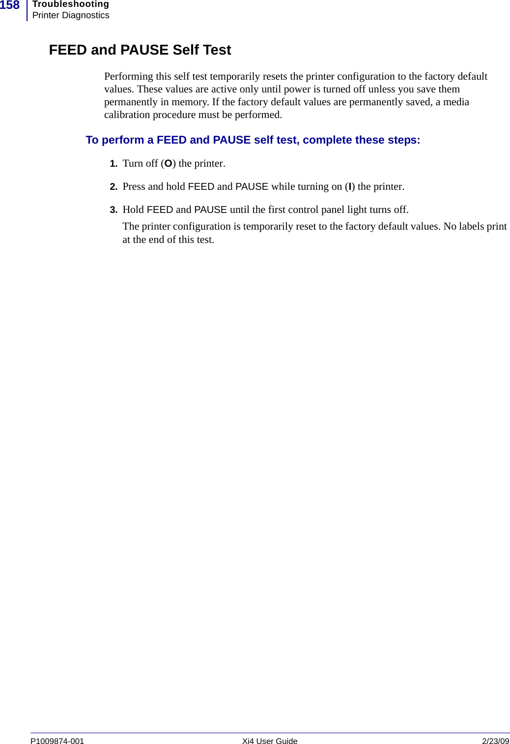 TroubleshootingPrinter Diagnostics158P1009874-001   Xi4 User Guide 2/23/09FEED and PAUSE Self TestPerforming this self test temporarily resets the printer configuration to the factory default values. These values are active only until power is turned off unless you save them permanently in memory. If the factory default values are permanently saved, a media calibration procedure must be performed.To perform a FEED and PAUSE self test, complete these steps:1. Turn off (O) the printer.2. Press and hold FEED and PAUSE while turning on (I) the printer.3. Hold FEED and PAUSE until the first control panel light turns off.The printer configuration is temporarily reset to the factory default values. No labels print at the end of this test.