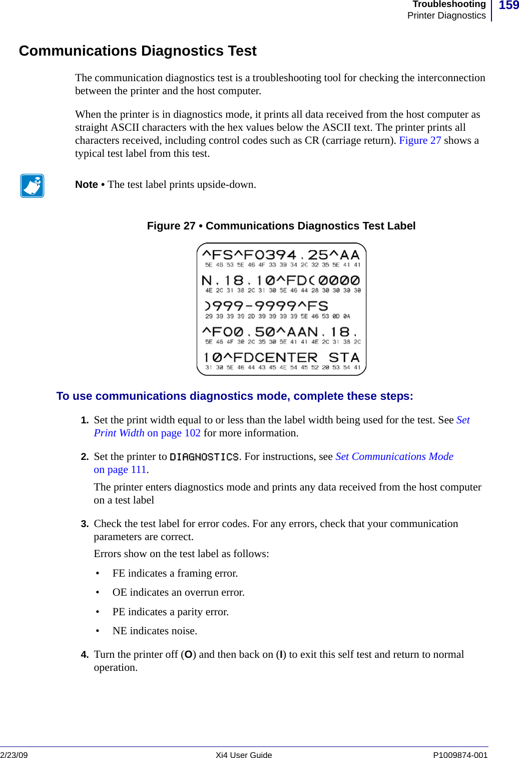 159TroubleshootingPrinter Diagnostics2/23/09 Xi4 User Guide P1009874-001  Communications Diagnostics TestThe communication diagnostics test is a troubleshooting tool for checking the interconnection between the printer and the host computer.When the printer is in diagnostics mode, it prints all data received from the host computer as straight ASCII characters with the hex values below the ASCII text. The printer prints all characters received, including control codes such as CR (carriage return). Figure 27 shows a typical test label from this test.Figure 27 • Communications Diagnostics Test LabelTo use communications diagnostics mode, complete these steps:1. Set the print width equal to or less than the label width being used for the test. See Set Print Width on page 102 for more information.2. Set the printer to DIAGNOSTICS. For instructions, see Set Communications Mode on page 111.The printer enters diagnostics mode and prints any data received from the host computer on a test label3. Check the test label for error codes. For any errors, check that your communication parameters are correct. Errors show on the test label as follows:• FE indicates a framing error.• OE indicates an overrun error.• PE indicates a parity error.• NE indicates noise.4. Turn the printer off (O) and then back on (I) to exit this self test and return to normal operation.Note • The test label prints upside-down.