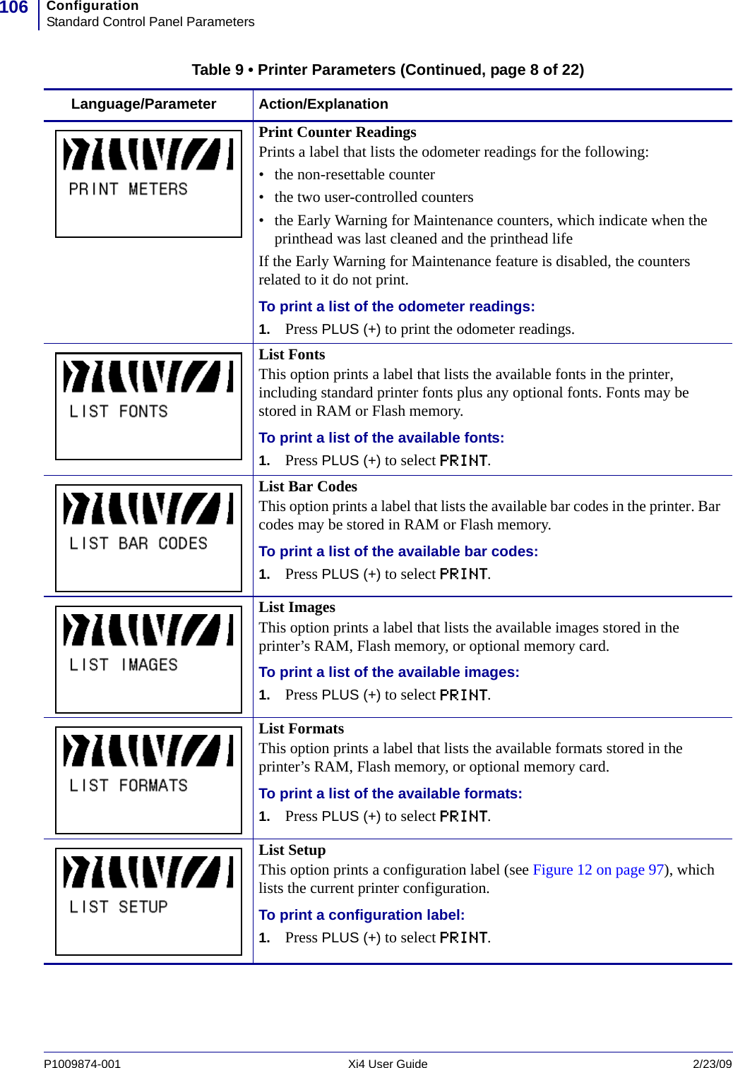 ConfigurationStandard Control Panel Parameters106P1009874-001   Xi4 User Guide 2/23/09Print Counter ReadingsPrints a label that lists the odometer readings for the following:• the non-resettable counter• the two user-controlled counters• the Early Warning for Maintenance counters, which indicate when the printhead was last cleaned and the printhead lifeIf the Early Warning for Maintenance feature is disabled, the counters related to it do not print.To print a list of the odometer readings:1. Press PLUS (+) to print the odometer readings.List FontsThis option prints a label that lists the available fonts in the printer, including standard printer fonts plus any optional fonts. Fonts may be stored in RAM or Flash memory.To print a list of the available fonts:1. Press PLUS (+) to select PRINT.List Bar CodesThis option prints a label that lists the available bar codes in the printer. Bar codes may be stored in RAM or Flash memory.To print a list of the available bar codes:1. Press PLUS (+) to select PRINT.List ImagesThis option prints a label that lists the available images stored in the printer’s RAM, Flash memory, or optional memory card.To print a list of the available images:1. Press PLUS (+) to select PRINT.List FormatsThis option prints a label that lists the available formats stored in the printer’s RAM, Flash memory, or optional memory card.To print a list of the available formats:1. Press PLUS (+) to select PRINT.List SetupThis option prints a configuration label (see Figure 12 on page 97), which lists the current printer configuration.To print a configuration label:1. Press PLUS (+) to select PRINT.Table 9 • Printer Parameters (Continued, page 8 of 22)Language/Parameter Action/Explanation