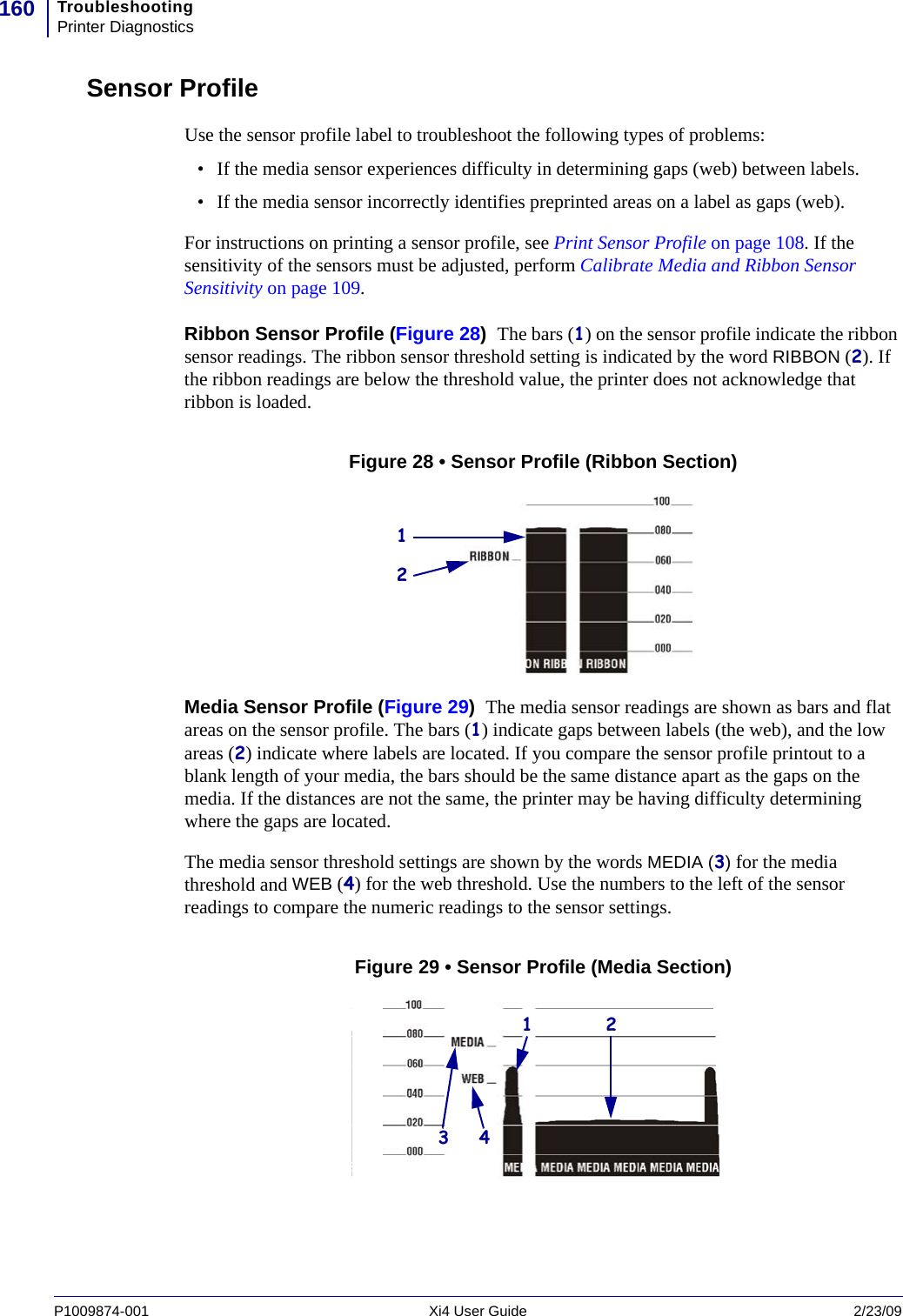 TroubleshootingPrinter Diagnostics160P1009874-001   Xi4 User Guide 2/23/09Sensor ProfileUse the sensor profile label to troubleshoot the following types of problems:• If the media sensor experiences difficulty in determining gaps (web) between labels.• If the media sensor incorrectly identifies preprinted areas on a label as gaps (web).For instructions on printing a sensor profile, see Print Sensor Profile on page 108. If the sensitivity of the sensors must be adjusted, perform Calibrate Media and Ribbon Sensor Sensitivity on page 109.Ribbon Sensor Profile (Figure 28)  The bars (1) on the sensor profile indicate the ribbon sensor readings. The ribbon sensor threshold setting is indicated by the word RIBBON (2). If the ribbon readings are below the threshold value, the printer does not acknowledge that ribbon is loaded.Figure 28 • Sensor Profile (Ribbon Section)Media Sensor Profile (Figure 29)  The media sensor readings are shown as bars and flat areas on the sensor profile. The bars (1) indicate gaps between labels (the web), and the low areas (2) indicate where labels are located. If you compare the sensor profile printout to a blank length of your media, the bars should be the same distance apart as the gaps on the media. If the distances are not the same, the printer may be having difficulty determining where the gaps are located.The media sensor threshold settings are shown by the words MEDIA (3) for the media threshold and WEB (4) for the web threshold. Use the numbers to the left of the sensor readings to compare the numeric readings to the sensor settings.Figure 29 • Sensor Profile (Media Section)12213 4