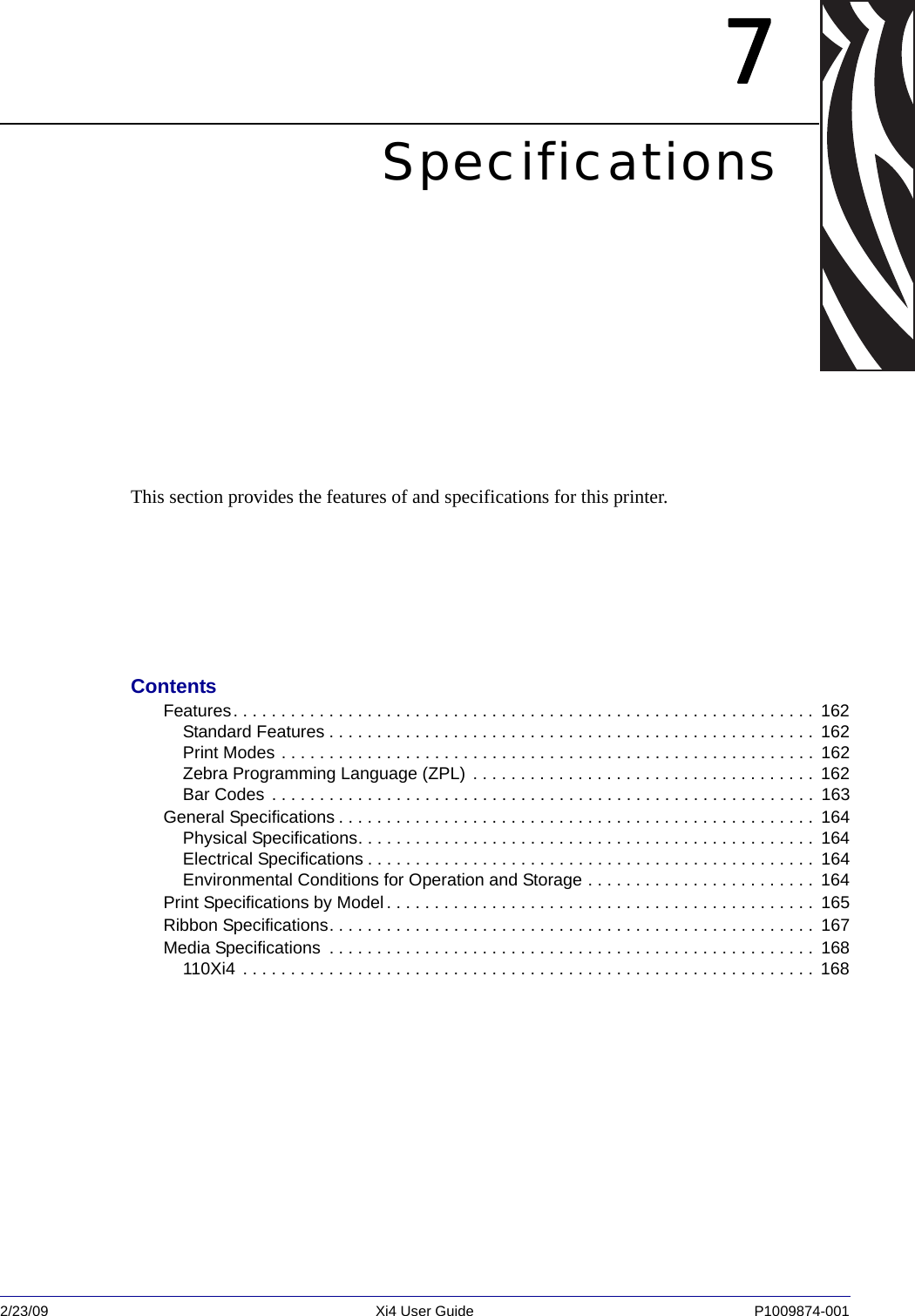 2/23/09 Xi4 User Guide P1009874-001  7SpecificationsThis section provides the features of and specifications for this printer.ContentsFeatures. . . . . . . . . . . . . . . . . . . . . . . . . . . . . . . . . . . . . . . . . . . . . . . . . . . . . . . . . . . . .  162Standard Features . . . . . . . . . . . . . . . . . . . . . . . . . . . . . . . . . . . . . . . . . . . . . . . . . . .  162Print Modes . . . . . . . . . . . . . . . . . . . . . . . . . . . . . . . . . . . . . . . . . . . . . . . . . . . . . . . .  162Zebra Programming Language (ZPL) . . . . . . . . . . . . . . . . . . . . . . . . . . . . . . . . . . . .  162Bar Codes . . . . . . . . . . . . . . . . . . . . . . . . . . . . . . . . . . . . . . . . . . . . . . . . . . . . . . . . .  163General Specifications . . . . . . . . . . . . . . . . . . . . . . . . . . . . . . . . . . . . . . . . . . . . . . . . . .  164Physical Specifications. . . . . . . . . . . . . . . . . . . . . . . . . . . . . . . . . . . . . . . . . . . . . . . .  164Electrical Specifications . . . . . . . . . . . . . . . . . . . . . . . . . . . . . . . . . . . . . . . . . . . . . . .  164Environmental Conditions for Operation and Storage . . . . . . . . . . . . . . . . . . . . . . . .  164Print Specifications by Model . . . . . . . . . . . . . . . . . . . . . . . . . . . . . . . . . . . . . . . . . . . . .  165Ribbon Specifications. . . . . . . . . . . . . . . . . . . . . . . . . . . . . . . . . . . . . . . . . . . . . . . . . . .  167Media Specifications  . . . . . . . . . . . . . . . . . . . . . . . . . . . . . . . . . . . . . . . . . . . . . . . . . . .  168110Xi4  . . . . . . . . . . . . . . . . . . . . . . . . . . . . . . . . . . . . . . . . . . . . . . . . . . . . . . . . . . . .  168