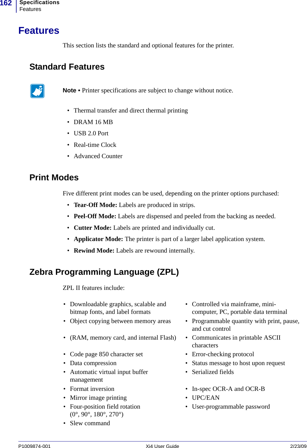 SpecificationsFeatures162P1009874-001   Xi4 User Guide 2/23/09FeaturesThis section lists the standard and optional features for the printer.Standard Features• Thermal transfer and direct thermal printing• DRAM 16 MB•USB 2.0 Port•Real-time Clock• Advanced CounterPrint ModesFive different print modes can be used, depending on the printer options purchased:•Tear-Off Mode: Labels are produced in strips.•Peel-Off Mode: Labels are dispensed and peeled from the backing as needed.•Cutter Mode: Labels are printed and individually cut.•Applicator Mode: The printer is part of a larger label application system.•Rewind Mode: Labels are rewound internally.Zebra Programming Language (ZPL)ZPL II features include:Note • Printer specifications are subject to change without notice.• Downloadable graphics, scalable and bitmap fonts, and label formats • Controlled via mainframe, mini-computer, PC, portable data terminal• Object copying between memory areas • Programmable quantity with print, pause, and cut control• (RAM, memory card, and internal Flash) • Communicates in printable ASCII characters• Code page 850 character set • Error-checking protocol• Data compression • Status message to host upon request• Automatic virtual input buffer management • Serialized fields• Format inversion • In-spec OCR-A and OCR-B• Mirror image printing • UPC/EAN• Four-position field rotation (0°, 90°, 180°, 270°) • User-programmable password•Slew command