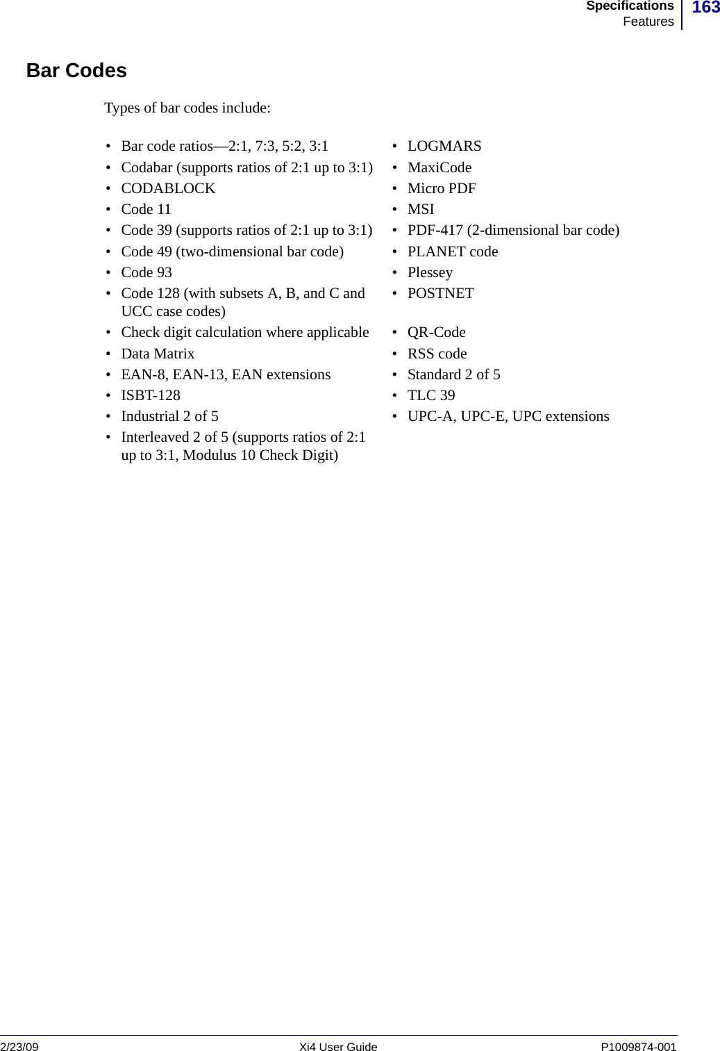 163SpecificationsFeatures2/23/09 Xi4 User Guide P1009874-001  Bar CodesTypes of bar codes include:• Bar code ratios—2:1, 7:3, 5:2, 3:1 • LOGMARS• Codabar (supports ratios of 2:1 up to 3:1) • MaxiCode•CODABLOCK •Micro PDF•Code 11 •MSI• Code 39 (supports ratios of 2:1 up to 3:1) • PDF-417 (2-dimensional bar code)• Code 49 (two-dimensional bar code) • PLANET code•Code 93 •Plessey• Code 128 (with subsets A, B, and C and UCC case codes) •POSTNET• Check digit calculation where applicable • QR-Code• Data Matrix • RSS code• EAN-8, EAN-13, EAN extensions • Standard 2 of 5• ISBT-128 • TLC 39• Industrial 2 of 5 • UPC-A, UPC-E, UPC extensions• Interleaved 2 of 5 (supports ratios of 2:1 up to 3:1, Modulus 10 Check Digit)