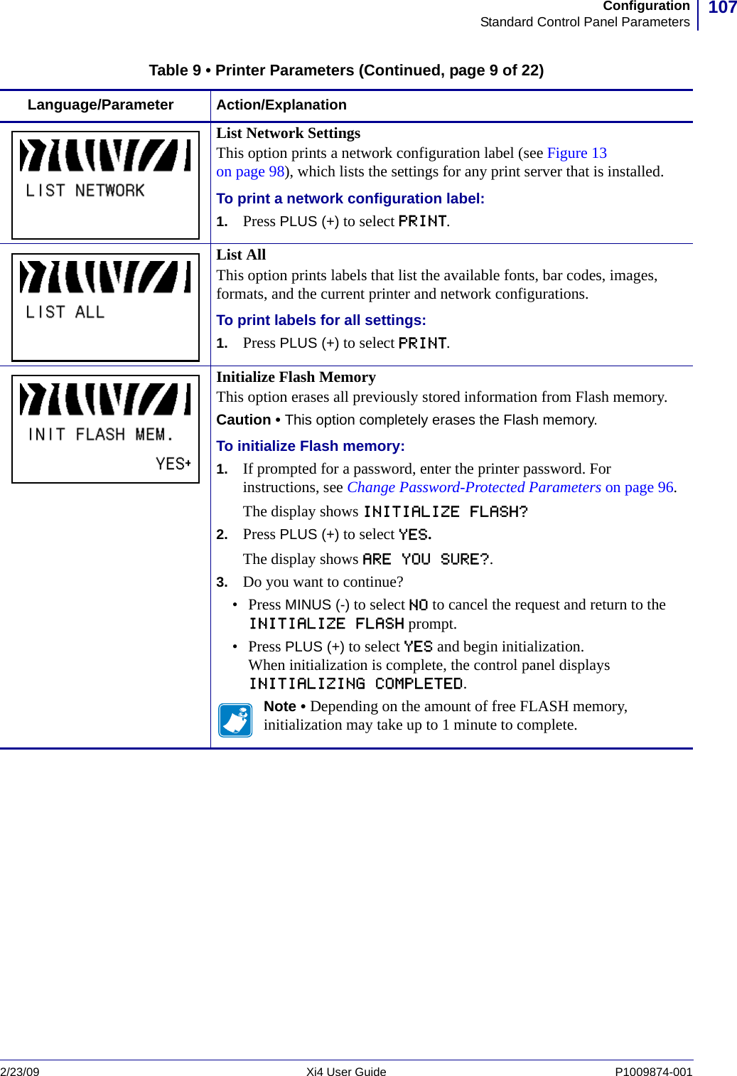 107ConfigurationStandard Control Panel Parameters2/23/09 Xi4 User Guide P1009874-001  List Network SettingsThis option prints a network configuration label (see Figure 13 on page 98), which lists the settings for any print server that is installed.To print a network configuration label:1. Press PLUS (+) to select PRINT.List AllThis option prints labels that list the available fonts, bar codes, images, formats, and the current printer and network configurations.To print labels for all settings:1. Press PLUS (+) to select PRINT.Initialize Flash MemoryThis option erases all previously stored information from Flash memory.Caution • This option completely erases the Flash memory.To initialize Flash memory:1. If prompted for a password, enter the printer password. For instructions, see Change Password-Protected Parameters on page 96.The display shows INITIALIZE FLASH?2. Press PLUS (+) to select YES.The display shows ARE YOU SURE?.3. Do you want to continue?• Press MINUS (-) to select NO to cancel the request and return to the INITIALIZE FLASH prompt.• Press PLUS (+) to select YES and begin initialization.When initialization is complete, the control panel displays INITIALIZING COMPLETED.Note • Depending on the amount of free FLASH memory, initialization may take up to 1 minute to complete.Table 9 • Printer Parameters (Continued, page 9 of 22)Language/Parameter Action/Explanation