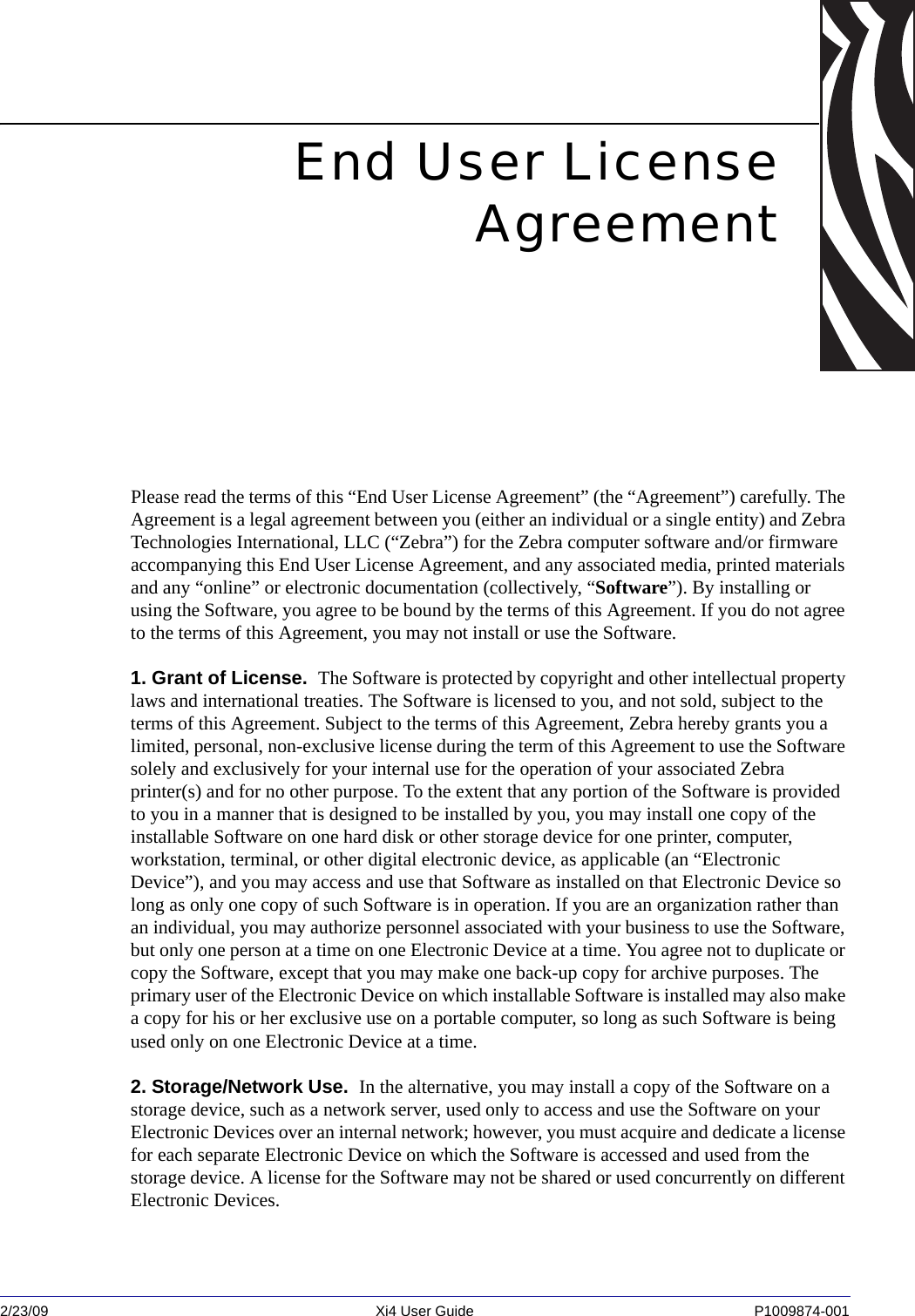 2/23/09 Xi4 User Guide P1009874-001  End User LicenseAgreementPlease read the terms of this “End User License Agreement” (the “Agreement”) carefully. The Agreement is a legal agreement between you (either an individual or a single entity) and Zebra Technologies International, LLC (“Zebra”) for the Zebra computer software and/or firmware accompanying this End User License Agreement, and any associated media, printed materials and any “online” or electronic documentation (collectively, “Software”). By installing or using the Software, you agree to be bound by the terms of this Agreement. If you do not agree to the terms of this Agreement, you may not install or use the Software. 1. Grant of License.  The Software is protected by copyright and other intellectual property laws and international treaties. The Software is licensed to you, and not sold, subject to the terms of this Agreement. Subject to the terms of this Agreement, Zebra hereby grants you a limited, personal, non-exclusive license during the term of this Agreement to use the Software solely and exclusively for your internal use for the operation of your associated Zebra printer(s) and for no other purpose. To the extent that any portion of the Software is provided to you in a manner that is designed to be installed by you, you may install one copy of the installable Software on one hard disk or other storage device for one printer, computer, workstation, terminal, or other digital electronic device, as applicable (an “Electronic Device”), and you may access and use that Software as installed on that Electronic Device so long as only one copy of such Software is in operation. If you are an organization rather than an individual, you may authorize personnel associated with your business to use the Software, but only one person at a time on one Electronic Device at a time. You agree not to duplicate or copy the Software, except that you may make one back-up copy for archive purposes. The primary user of the Electronic Device on which installable Software is installed may also make a copy for his or her exclusive use on a portable computer, so long as such Software is being used only on one Electronic Device at a time.2. Storage/Network Use.  In the alternative, you may install a copy of the Software on a storage device, such as a network server, used only to access and use the Software on your Electronic Devices over an internal network; however, you must acquire and dedicate a license for each separate Electronic Device on which the Software is accessed and used from the storage device. A license for the Software may not be shared or used concurrently on different Electronic Devices. 