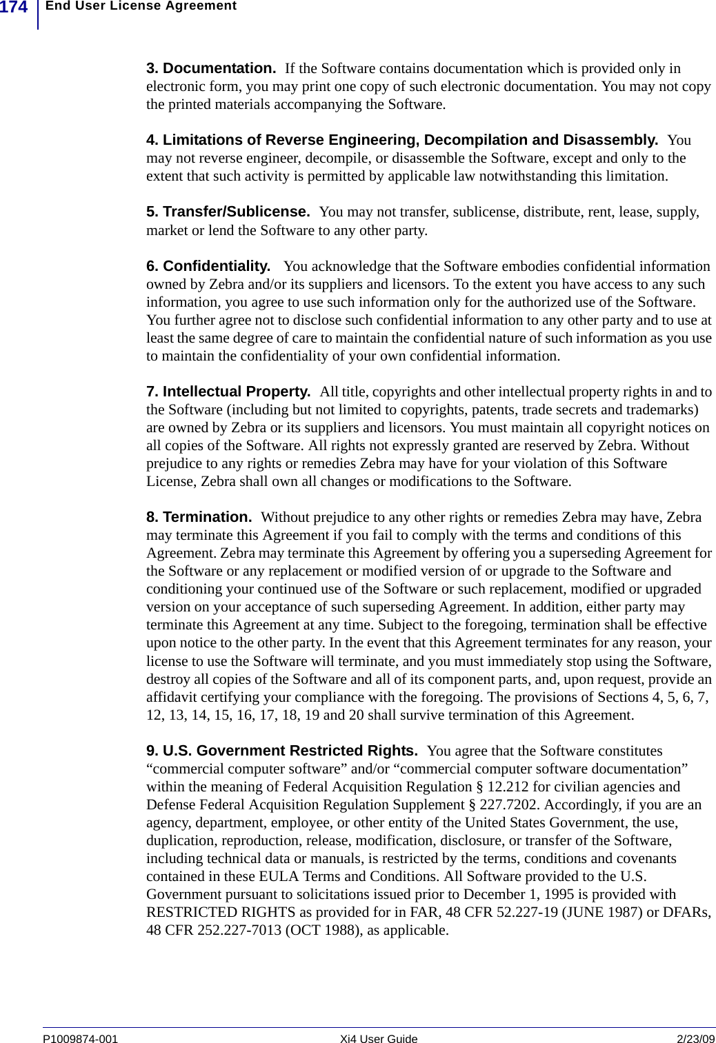 End User License Agreement174P1009874-001   Xi4 User Guide 2/23/093. Documentation.  If the Software contains documentation which is provided only in electronic form, you may print one copy of such electronic documentation. You may not copy the printed materials accompanying the Software.4. Limitations of Reverse Engineering, Decompilation and Disassembly.  You may not reverse engineer, decompile, or disassemble the Software, except and only to the extent that such activity is permitted by applicable law notwithstanding this limitation.5. Transfer/Sublicense.  You may not transfer, sublicense, distribute, rent, lease, supply, market or lend the Software to any other party. 6. Confidentiality.   You acknowledge that the Software embodies confidential information owned by Zebra and/or its suppliers and licensors. To the extent you have access to any such information, you agree to use such information only for the authorized use of the Software. You further agree not to disclose such confidential information to any other party and to use at least the same degree of care to maintain the confidential nature of such information as you use to maintain the confidentiality of your own confidential information.7. Intellectual Property.  All title, copyrights and other intellectual property rights in and to the Software (including but not limited to copyrights, patents, trade secrets and trademarks) are owned by Zebra or its suppliers and licensors. You must maintain all copyright notices on all copies of the Software. All rights not expressly granted are reserved by Zebra. Without prejudice to any rights or remedies Zebra may have for your violation of this Software License, Zebra shall own all changes or modifications to the Software. 8. Termination.  Without prejudice to any other rights or remedies Zebra may have, Zebra may terminate this Agreement if you fail to comply with the terms and conditions of this Agreement. Zebra may terminate this Agreement by offering you a superseding Agreement for the Software or any replacement or modified version of or upgrade to the Software and conditioning your continued use of the Software or such replacement, modified or upgraded version on your acceptance of such superseding Agreement. In addition, either party may terminate this Agreement at any time. Subject to the foregoing, termination shall be effective upon notice to the other party. In the event that this Agreement terminates for any reason, your license to use the Software will terminate, and you must immediately stop using the Software, destroy all copies of the Software and all of its component parts, and, upon request, provide an affidavit certifying your compliance with the foregoing. The provisions of Sections 4, 5, 6, 7, 12, 13, 14, 15, 16, 17, 18, 19 and 20 shall survive termination of this Agreement.9. U.S. Government Restricted Rights.  You agree that the Software constitutes “commercial computer software” and/or “commercial computer software documentation” within the meaning of Federal Acquisition Regulation § 12.212 for civilian agencies and Defense Federal Acquisition Regulation Supplement § 227.7202. Accordingly, if you are an agency, department, employee, or other entity of the United States Government, the use, duplication, reproduction, release, modification, disclosure, or transfer of the Software, including technical data or manuals, is restricted by the terms, conditions and covenants contained in these EULA Terms and Conditions. All Software provided to the U.S. Government pursuant to solicitations issued prior to December 1, 1995 is provided with RESTRICTED RIGHTS as provided for in FAR, 48 CFR 52.227-19 (JUNE 1987) or DFARs, 48 CFR 252.227-7013 (OCT 1988), as applicable. 