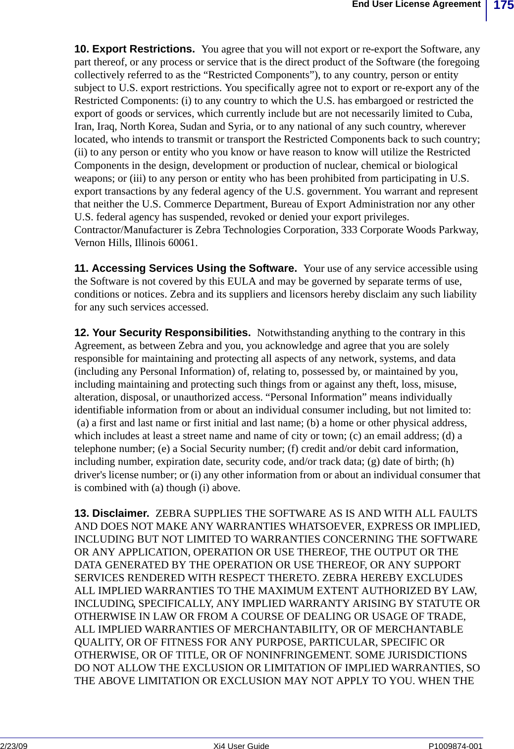 175End User License Agreement2/23/09 Xi4 User Guide P1009874-001  10. Export Restrictions.  You agree that you will not export or re-export the Software, any part thereof, or any process or service that is the direct product of the Software (the foregoing collectively referred to as the “Restricted Components”), to any country, person or entity subject to U.S. export restrictions. You specifically agree not to export or re-export any of the Restricted Components: (i) to any country to which the U.S. has embargoed or restricted the export of goods or services, which currently include but are not necessarily limited to Cuba, Iran, Iraq, North Korea, Sudan and Syria, or to any national of any such country, wherever located, who intends to transmit or transport the Restricted Components back to such country; (ii) to any person or entity who you know or have reason to know will utilize the Restricted Components in the design, development or production of nuclear, chemical or biological weapons; or (iii) to any person or entity who has been prohibited from participating in U.S. export transactions by any federal agency of the U.S. government. You warrant and represent that neither the U.S. Commerce Department, Bureau of Export Administration nor any other U.S. federal agency has suspended, revoked or denied your export privileges. Contractor/Manufacturer is Zebra Technologies Corporation, 333 Corporate Woods Parkway, Vernon Hills, Illinois 60061. 11. Accessing Services Using the Software.  Your use of any service accessible using the Software is not covered by this EULA and may be governed by separate terms of use, conditions or notices. Zebra and its suppliers and licensors hereby disclaim any such liability for any such services accessed.12. Your Security Responsibilities.  Notwithstanding anything to the contrary in this Agreement, as between Zebra and you, you acknowledge and agree that you are solely responsible for maintaining and protecting all aspects of any network, systems, and data (including any Personal Information) of, relating to, possessed by, or maintained by you, including maintaining and protecting such things from or against any theft, loss, misuse, alteration, disposal, or unauthorized access. “Personal Information” means individually identifiable information from or about an individual consumer including, but not limited to: (a) a first and last name or first initial and last name; (b) a home or other physical address, which includes at least a street name and name of city or town; (c) an email address; (d) a telephone number; (e) a Social Security number; (f) credit and/or debit card information, including number, expiration date, security code, and/or track data; (g) date of birth; (h) driver&apos;s license number; or (i) any other information from or about an individual consumer that is combined with (a) though (i) above.13. Disclaimer.  ZEBRA SUPPLIES THE SOFTWARE AS IS AND WITH ALL FAULTS AND DOES NOT MAKE ANY WARRANTIES WHATSOEVER, EXPRESS OR IMPLIED, INCLUDING BUT NOT LIMITED TO WARRANTIES CONCERNING THE SOFTWARE OR ANY APPLICATION, OPERATION OR USE THEREOF, THE OUTPUT OR THE DATA GENERATED BY THE OPERATION OR USE THEREOF, OR ANY SUPPORT SERVICES RENDERED WITH RESPECT THERETO. ZEBRA HEREBY EXCLUDES ALL IMPLIED WARRANTIES TO THE MAXIMUM EXTENT AUTHORIZED BY LAW, INCLUDING, SPECIFICALLY, ANY IMPLIED WARRANTY ARISING BY STATUTE OR OTHERWISE IN LAW OR FROM A COURSE OF DEALING OR USAGE OF TRADE, ALL IMPLIED WARRANTIES OF MERCHANTABILITY, OR OF MERCHANTABLE QUALITY, OR OF FITNESS FOR ANY PURPOSE, PARTICULAR, SPECIFIC OR OTHERWISE, OR OF TITLE, OR OF NONINFRINGEMENT. SOME JURISDICTIONS DO NOT ALLOW THE EXCLUSION OR LIMITATION OF IMPLIED WARRANTIES, SO THE ABOVE LIMITATION OR EXCLUSION MAY NOT APPLY TO YOU. WHEN THE 