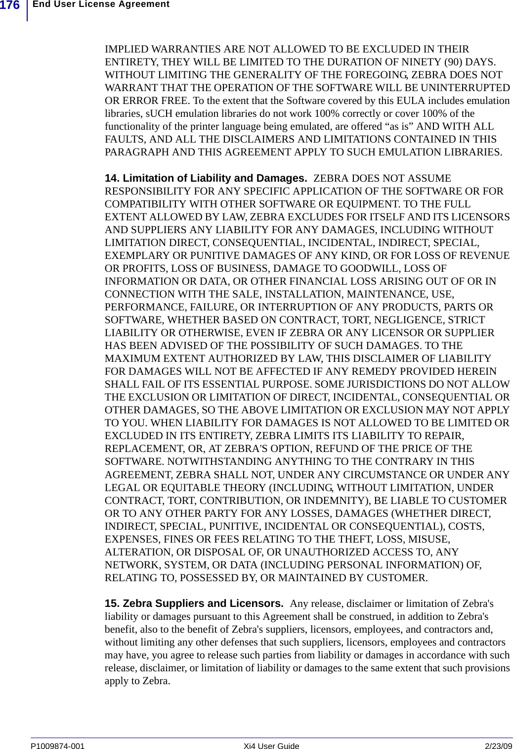 End User License Agreement176P1009874-001   Xi4 User Guide 2/23/09IMPLIED WARRANTIES ARE NOT ALLOWED TO BE EXCLUDED IN THEIR ENTIRETY, THEY WILL BE LIMITED TO THE DURATION OF NINETY (90) DAYS. WITHOUT LIMITING THE GENERALITY OF THE FOREGOING, ZEBRA DOES NOT WARRANT THAT THE OPERATION OF THE SOFTWARE WILL BE UNINTERRUPTED OR ERROR FREE. To the extent that the Software covered by this EULA includes emulation libraries, sUCH emulation libraries do not work 100% correctly or cover 100% of the functionality of the printer language being emulated, are offered “as is” AND WITH ALL FAULTS, AND ALL THE DISCLAIMERS AND LIMITATIONS CONTAINED IN THIS PARAGRAPH AND THIS AGREEMENT APPLY TO SUCH EMULATION LIBRARIES. 14. Limitation of Liability and Damages.  ZEBRA DOES NOT ASSUME RESPONSIBILITY FOR ANY SPECIFIC APPLICATION OF THE SOFTWARE OR FOR COMPATIBILITY WITH OTHER SOFTWARE OR EQUIPMENT. TO THE FULL EXTENT ALLOWED BY LAW, ZEBRA EXCLUDES FOR ITSELF AND ITS LICENSORS AND SUPPLIERS ANY LIABILITY FOR ANY DAMAGES, INCLUDING WITHOUT LIMITATION DIRECT, CONSEQUENTIAL, INCIDENTAL, INDIRECT, SPECIAL, EXEMPLARY OR PUNITIVE DAMAGES OF ANY KIND, OR FOR LOSS OF REVENUE OR PROFITS, LOSS OF BUSINESS, DAMAGE TO GOODWILL, LOSS OF INFORMATION OR DATA, OR OTHER FINANCIAL LOSS ARISING OUT OF OR IN CONNECTION WITH THE SALE, INSTALLATION, MAINTENANCE, USE, PERFORMANCE, FAILURE, OR INTERRUPTION OF ANY PRODUCTS, PARTS OR SOFTWARE, WHETHER BASED ON CONTRACT, TORT, NEGLIGENCE, STRICT LIABILITY OR OTHERWISE, EVEN IF ZEBRA OR ANY LICENSOR OR SUPPLIER HAS BEEN ADVISED OF THE POSSIBILITY OF SUCH DAMAGES. TO THE MAXIMUM EXTENT AUTHORIZED BY LAW, THIS DISCLAIMER OF LIABILITY FOR DAMAGES WILL NOT BE AFFECTED IF ANY REMEDY PROVIDED HEREIN SHALL FAIL OF ITS ESSENTIAL PURPOSE. SOME JURISDICTIONS DO NOT ALLOW THE EXCLUSION OR LIMITATION OF DIRECT, INCIDENTAL, CONSEQUENTIAL OR OTHER DAMAGES, SO THE ABOVE LIMITATION OR EXCLUSION MAY NOT APPLY TO YOU. WHEN LIABILITY FOR DAMAGES IS NOT ALLOWED TO BE LIMITED OR EXCLUDED IN ITS ENTIRETY, ZEBRA LIMITS ITS LIABILITY TO REPAIR, REPLACEMENT, OR, AT ZEBRA&apos;S OPTION, REFUND OF THE PRICE OF THE SOFTWARE. NOTWITHSTANDING ANYTHING TO THE CONTRARY IN THIS AGREEMENT, ZEBRA SHALL NOT, UNDER ANY CIRCUMSTANCE OR UNDER ANY LEGAL OR EQUITABLE THEORY (INCLUDING, WITHOUT LIMITATION, UNDER CONTRACT, TORT, CONTRIBUTION, OR INDEMNITY), BE LIABLE TO CUSTOMER OR TO ANY OTHER PARTY FOR ANY LOSSES, DAMAGES (WHETHER DIRECT, INDIRECT, SPECIAL, PUNITIVE, INCIDENTAL OR CONSEQUENTIAL), COSTS, EXPENSES, FINES OR FEES RELATING TO THE THEFT, LOSS, MISUSE, ALTERATION, OR DISPOSAL OF, OR UNAUTHORIZED ACCESS TO, ANY NETWORK, SYSTEM, OR DATA (INCLUDING PERSONAL INFORMATION) OF, RELATING TO, POSSESSED BY, OR MAINTAINED BY CUSTOMER. 15. Zebra Suppliers and Licensors.  Any release, disclaimer or limitation of Zebra&apos;s liability or damages pursuant to this Agreement shall be construed, in addition to Zebra&apos;s benefit, also to the benefit of Zebra&apos;s suppliers, licensors, employees, and contractors and, without limiting any other defenses that such suppliers, licensors, employees and contractors may have, you agree to release such parties from liability or damages in accordance with such release, disclaimer, or limitation of liability or damages to the same extent that such provisions apply to Zebra. 