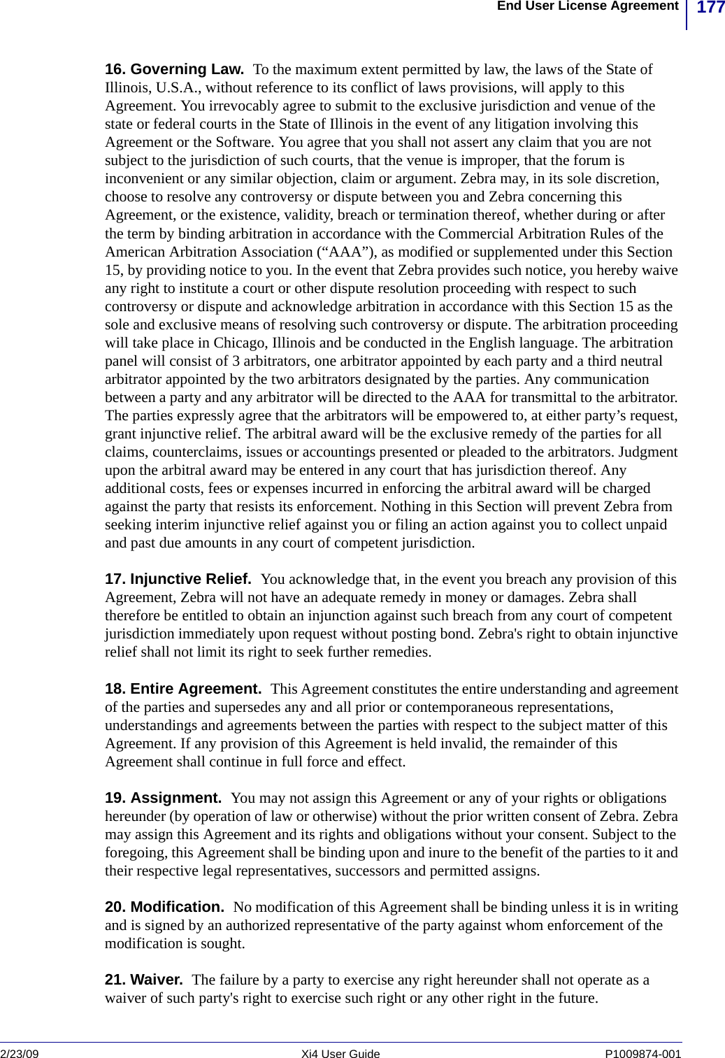 177End User License Agreement2/23/09 Xi4 User Guide P1009874-001  16. Governing Law.  To the maximum extent permitted by law, the laws of the State of Illinois, U.S.A., without reference to its conflict of laws provisions, will apply to this Agreement. You irrevocably agree to submit to the exclusive jurisdiction and venue of the state or federal courts in the State of Illinois in the event of any litigation involving this Agreement or the Software. You agree that you shall not assert any claim that you are not subject to the jurisdiction of such courts, that the venue is improper, that the forum is inconvenient or any similar objection, claim or argument. Zebra may, in its sole discretion, choose to resolve any controversy or dispute between you and Zebra concerning this Agreement, or the existence, validity, breach or termination thereof, whether during or after the term by binding arbitration in accordance with the Commercial Arbitration Rules of the American Arbitration Association (“AAA”), as modified or supplemented under this Section 15, by providing notice to you. In the event that Zebra provides such notice, you hereby waive any right to institute a court or other dispute resolution proceeding with respect to such controversy or dispute and acknowledge arbitration in accordance with this Section 15 as the sole and exclusive means of resolving such controversy or dispute. The arbitration proceeding will take place in Chicago, Illinois and be conducted in the English language. The arbitration panel will consist of 3 arbitrators, one arbitrator appointed by each party and a third neutral arbitrator appointed by the two arbitrators designated by the parties. Any communication between a party and any arbitrator will be directed to the AAA for transmittal to the arbitrator. The parties expressly agree that the arbitrators will be empowered to, at either party’s request, grant injunctive relief. The arbitral award will be the exclusive remedy of the parties for all claims, counterclaims, issues or accountings presented or pleaded to the arbitrators. Judgment upon the arbitral award may be entered in any court that has jurisdiction thereof. Any additional costs, fees or expenses incurred in enforcing the arbitral award will be charged against the party that resists its enforcement. Nothing in this Section will prevent Zebra from seeking interim injunctive relief against you or filing an action against you to collect unpaid and past due amounts in any court of competent jurisdiction.17. Injunctive Relief.  You acknowledge that, in the event you breach any provision of this Agreement, Zebra will not have an adequate remedy in money or damages. Zebra shall therefore be entitled to obtain an injunction against such breach from any court of competent jurisdiction immediately upon request without posting bond. Zebra&apos;s right to obtain injunctive relief shall not limit its right to seek further remedies.18. Entire Agreement.  This Agreement constitutes the entire understanding and agreement of the parties and supersedes any and all prior or contemporaneous representations, understandings and agreements between the parties with respect to the subject matter of this Agreement. If any provision of this Agreement is held invalid, the remainder of this Agreement shall continue in full force and effect.19. Assignment.  You may not assign this Agreement or any of your rights or obligations hereunder (by operation of law or otherwise) without the prior written consent of Zebra. Zebra may assign this Agreement and its rights and obligations without your consent. Subject to the foregoing, this Agreement shall be binding upon and inure to the benefit of the parties to it and their respective legal representatives, successors and permitted assigns.20. Modification.  No modification of this Agreement shall be binding unless it is in writing and is signed by an authorized representative of the party against whom enforcement of the modification is sought.21. Waiver.  The failure by a party to exercise any right hereunder shall not operate as a waiver of such party&apos;s right to exercise such right or any other right in the future.