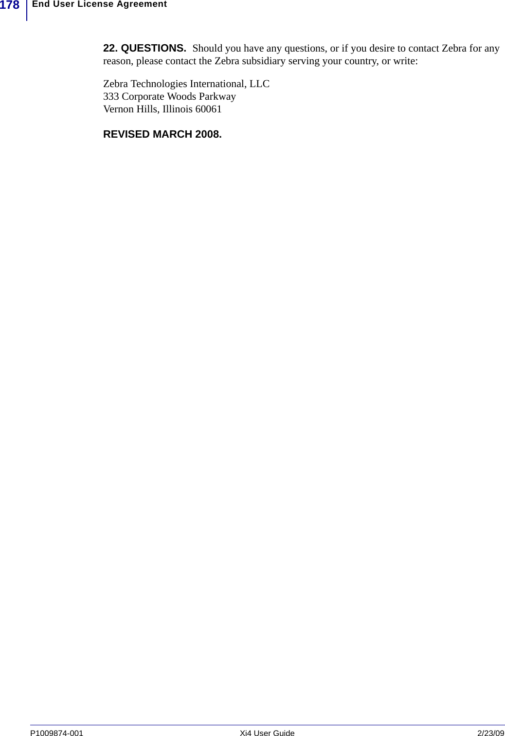 End User License Agreement178P1009874-001   Xi4 User Guide 2/23/0922. QUESTIONS.  Should you have any questions, or if you desire to contact Zebra for any reason, please contact the Zebra subsidiary serving your country, or write:Zebra Technologies International, LLC333 Corporate Woods ParkwayVernon Hills, Illinois 60061REVISED MARCH 2008.  