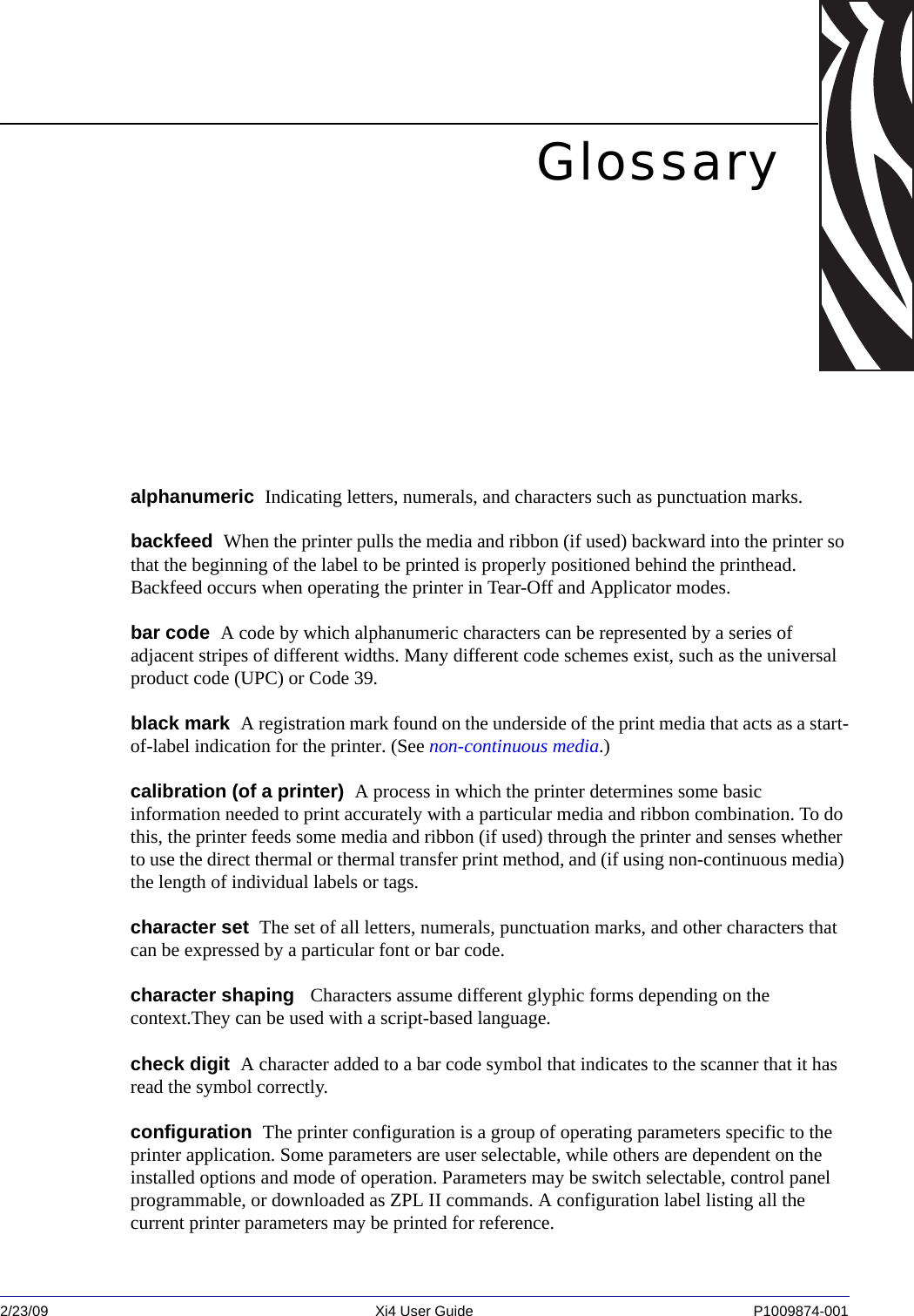 2/23/09 Xi4 User Guide P1009874-001  Glossaryalphanumeric  Indicating letters, numerals, and characters such as punctuation marks.backfeed  When the printer pulls the media and ribbon (if used) backward into the printer so that the beginning of the label to be printed is properly positioned behind the printhead. Backfeed occurs when operating the printer in Tear-Off and Applicator modes.bar code  A code by which alphanumeric characters can be represented by a series of adjacent stripes of different widths. Many different code schemes exist, such as the universal product code (UPC) or Code 39.black mark  A registration mark found on the underside of the print media that acts as a start-of-label indication for the printer. (See non-continuous media.)calibration (of a printer)  A process in which the printer determines some basic information needed to print accurately with a particular media and ribbon combination. To do this, the printer feeds some media and ribbon (if used) through the printer and senses whether to use the direct thermal or thermal transfer print method, and (if using non-continuous media) the length of individual labels or tags.character set  The set of all letters, numerals, punctuation marks, and other characters that can be expressed by a particular font or bar code.character shaping   Characters assume different glyphic forms depending on the context.They can be used with a script-based language. check digit  A character added to a bar code symbol that indicates to the scanner that it has read the symbol correctly.configuration  The printer configuration is a group of operating parameters specific to the printer application. Some parameters are user selectable, while others are dependent on the installed options and mode of operation. Parameters may be switch selectable, control panel programmable, or downloaded as ZPL II commands. A configuration label listing all the current printer parameters may be printed for reference.