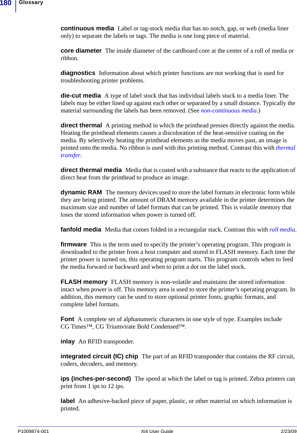 Glossary180P1009874-001   Xi4 User Guide 2/23/09continuous media  Label or tag-stock media that has no notch, gap, or web (media liner only) to separate the labels or tags. The media is one long piece of material. core diameter  The inside diameter of the cardboard core at the center of a roll of media or ribbon.diagnostics  Information about which printer functions are not working that is used for troubleshooting printer problems.die-cut media  A type of label stock that has individual labels stuck to a media liner. The labels may be either lined up against each other or separated by a small distance. Typically the material surrounding the labels has been removed. (See non-continuous media.)direct thermal  A printing method in which the printhead presses directly against the media. Heating the printhead elements causes a discoloration of the heat-sensitive coating on the media. By selectively heating the printhead elements as the media moves past, an image is printed onto the media. No ribbon is used with this printing method. Contrast this with thermal transfer.direct thermal media  Media that is coated with a substance that reacts to the application of direct heat from the printhead to produce an image.dynamic RAM  The memory devices used to store the label formats in electronic form while they are being printed. The amount of DRAM memory available in the printer determines the maximum size and number of label formats that can be printed. This is volatile memory that loses the stored information when power is turned off. fanfold media  Media that comes folded in a rectangular stack. Contrast this with roll media.firmware  This is the term used to specify the printer’s operating program. This program is downloaded to the printer from a host computer and stored in FLASH memory. Each time the printer power is turned on, this operating program starts. This program controls when to feed the media forward or backward and when to print a dot on the label stock.FLASH memory  FLASH memory is non-volatile and maintains the stored information intact when power is off. This memory area is used to store the printer’s operating program. In addition, this memory can be used to store optional printer fonts, graphic formats, and complete label formats.Font  A complete set of alphanumeric characters in one style of type. Examples include CG Times™, CG Triumvirate Bold Condensed™.inlay  An RFID transponder. integrated circuit (IC) chip  The part of an RFID transponder that contains the RF circuit, coders, decoders, and memory.ips (inches-per-second)  The speed at which the label or tag is printed. Zebra printers can print from 1 ips to 12 ips.label  An adhesive-backed piece of paper, plastic, or other material on which information is printed.