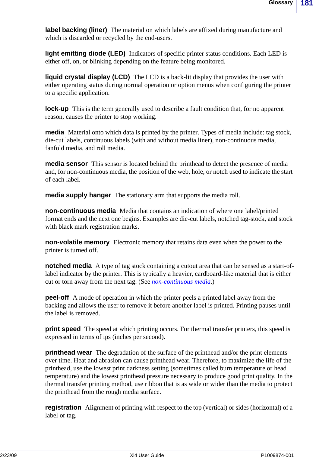 181Glossary2/23/09 Xi4 User Guide P1009874-001  label backing (liner)  The material on which labels are affixed during manufacture and which is discarded or recycled by the end-users.light emitting diode (LED)  Indicators of specific printer status conditions. Each LED is either off, on, or blinking depending on the feature being monitored.liquid crystal display (LCD)  The LCD is a back-lit display that provides the user with either operating status during normal operation or option menus when configuring the printer to a specific application.lock-up  This is the term generally used to describe a fault condition that, for no apparent reason, causes the printer to stop working. media  Material onto which data is printed by the printer. Types of media include: tag stock, die-cut labels, continuous labels (with and without media liner), non-continuous media, fanfold media, and roll media.media sensor  This sensor is located behind the printhead to detect the presence of media and, for non-continuous media, the position of the web, hole, or notch used to indicate the start of each label.media supply hanger  The stationary arm that supports the media roll. non-continuous media  Media that contains an indication of where one label/printed format ends and the next one begins. Examples are die-cut labels, notched tag-stock, and stock with black mark registration marks.non-volatile memory  Electronic memory that retains data even when the power to the printer is turned off.notched media  A type of tag stock containing a cutout area that can be sensed as a start-of-label indicator by the printer. This is typically a heavier, cardboard-like material that is either cut or torn away from the next tag. (See non-continuous media.)peel-off  A mode of operation in which the printer peels a printed label away from the backing and allows the user to remove it before another label is printed. Printing pauses until the label is removed.print speed  The speed at which printing occurs. For thermal transfer printers, this speed is expressed in terms of ips (inches per second).printhead wear  The degradation of the surface of the printhead and/or the print elements over time. Heat and abrasion can cause printhead wear. Therefore, to maximize the life of the printhead, use the lowest print darkness setting (sometimes called burn temperature or head temperature) and the lowest printhead pressure necessary to produce good print quality. In the thermal transfer printing method, use ribbon that is as wide or wider than the media to protect the printhead from the rough media surface. registration  Alignment of printing with respect to the top (vertical) or sides (horizontal) of a label or tag.