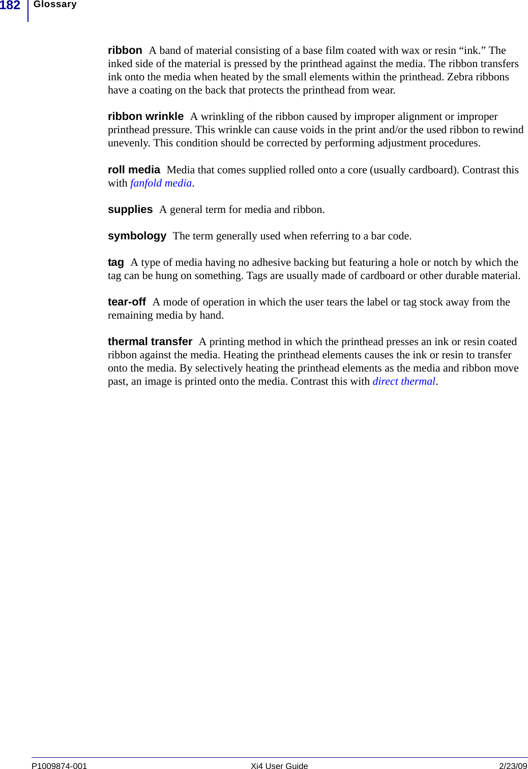 Glossary182P1009874-001   Xi4 User Guide 2/23/09ribbon  A band of material consisting of a base film coated with wax or resin “ink.” The inked side of the material is pressed by the printhead against the media. The ribbon transfers ink onto the media when heated by the small elements within the printhead. Zebra ribbons have a coating on the back that protects the printhead from wear.ribbon wrinkle  A wrinkling of the ribbon caused by improper alignment or improper printhead pressure. This wrinkle can cause voids in the print and/or the used ribbon to rewind unevenly. This condition should be corrected by performing adjustment procedures. roll media  Media that comes supplied rolled onto a core (usually cardboard). Contrast this with fanfold media.supplies  A general term for media and ribbon.symbology  The term generally used when referring to a bar code.tag  A type of media having no adhesive backing but featuring a hole or notch by which the tag can be hung on something. Tags are usually made of cardboard or other durable material.tear-off  A mode of operation in which the user tears the label or tag stock away from the remaining media by hand.thermal transfer  A printing method in which the printhead presses an ink or resin coated ribbon against the media. Heating the printhead elements causes the ink or resin to transfer onto the media. By selectively heating the printhead elements as the media and ribbon move past, an image is printed onto the media. Contrast this with direct thermal.