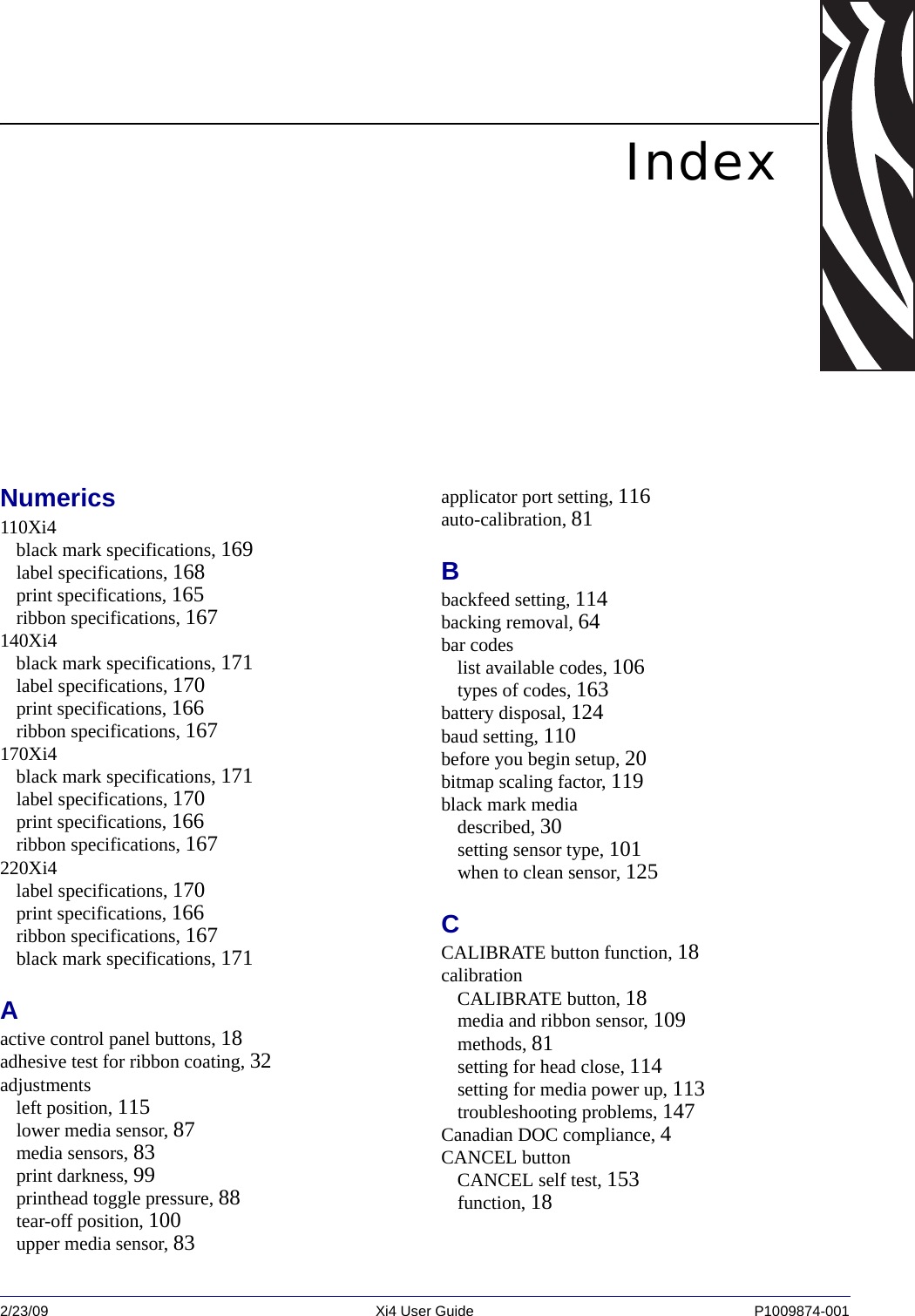 2/23/09 Xi4 User Guide P1009874-001  IndexNumerics110Xi4black mark specifications, 169label specifications, 168print specifications, 165ribbon specifications, 167140Xi4black mark specifications, 171label specifications, 170print specifications, 166ribbon specifications, 167170Xi4black mark specifications, 171label specifications, 170print specifications, 166ribbon specifications, 167220Xi4label specifications, 170print specifications, 166ribbon specifications, 167black mark specifications, 171Aactive control panel buttons, 18adhesive test for ribbon coating, 32adjustmentsleft position, 115lower media sensor, 87media sensors, 83print darkness, 99printhead toggle pressure, 88tear-off position, 100upper media sensor, 83applicator port setting, 116auto-calibration, 81Bbackfeed setting, 114backing removal, 64bar codeslist available codes, 106types of codes, 163battery disposal, 124baud setting, 110before you begin setup, 20bitmap scaling factor, 119black mark mediadescribed, 30setting sensor type, 101when to clean sensor, 125CCALIBRATE button function, 18calibrationCALIBRATE button, 18media and ribbon sensor, 109methods, 81setting for head close, 114setting for media power up, 113troubleshooting problems, 147Canadian DOC compliance, 4CANCEL buttonCANCEL self test, 153function, 18