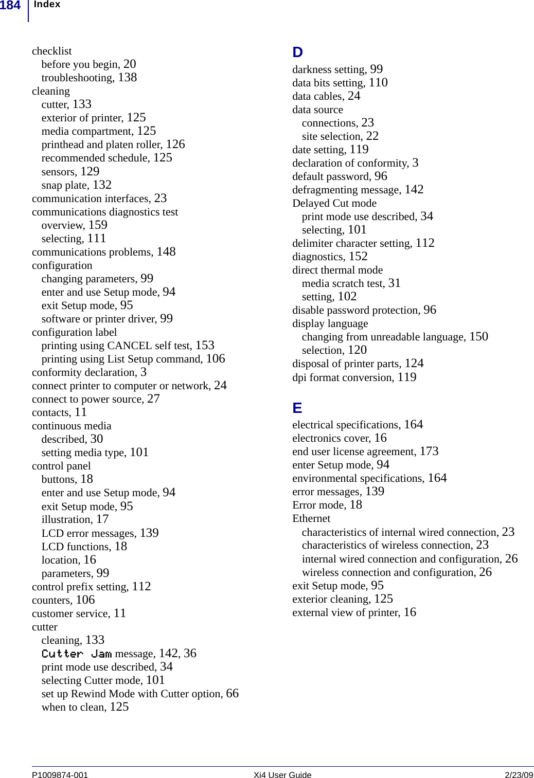 Index184P1009874-001   Xi4 User Guide 2/23/09checklistbefore you begin, 20troubleshooting, 138cleaningcutter, 133exterior of printer, 125media compartment, 125printhead and platen roller, 126recommended schedule, 125sensors, 129snap plate, 132communication interfaces, 23communications diagnostics testoverview, 159selecting, 111communications problems, 148configurationchanging parameters, 99enter and use Setup mode, 94exit Setup mode, 95software or printer driver, 99configuration labelprinting using CANCEL self test, 153printing using List Setup command, 106conformity declaration, 3connect printer to computer or network, 24connect to power source, 27contacts, 11continuous mediadescribed, 30setting media type, 101control panelbuttons, 18enter and use Setup mode, 94exit Setup mode, 95illustration, 17LCD error messages, 139LCD functions, 18location, 16parameters, 99control prefix setting, 112counters, 106customer service, 11cuttercleaning, 133Cutter Jam message, 142, 36print mode use described, 34selecting Cutter mode, 101set up Rewind Mode with Cutter option, 66when to clean, 125Ddarkness setting, 99data bits setting, 110data cables, 24data sourceconnections, 23site selection, 22date setting, 119declaration of conformity, 3default password, 96defragmenting message, 142Delayed Cut modeprint mode use described, 34selecting, 101delimiter character setting, 112diagnostics, 152direct thermal modemedia scratch test, 31setting, 102disable password protection, 96display languagechanging from unreadable language, 150selection, 120disposal of printer parts, 124dpi format conversion, 119Eelectrical specifications, 164electronics cover, 16end user license agreement, 173enter Setup mode, 94environmental specifications, 164error messages, 139Error mode, 18Ethernetcharacteristics of internal wired connection, 23characteristics of wireless connection, 23internal wired connection and configuration, 26wireless connection and configuration, 26exit Setup mode, 95exterior cleaning, 125external view of printer, 16