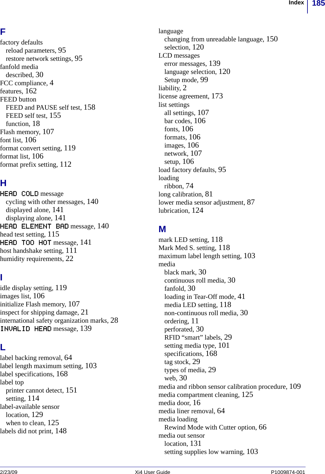 185Index2/23/09 Xi4 User Guide P1009874-001  Ffactory defaultsreload parameters, 95restore network settings, 95fanfold mediadescribed, 30FCC compliance, 4features, 162FEED buttonFEED and PAUSE self test, 158FEED self test, 155function, 18Flash memory, 107font list, 106format convert setting, 119format list, 106format prefix setting, 112HHEAD COLD messagecycling with other messages, 140displayed alone, 141displaying alone, 141HEAD ELEMENT BAD message, 140head test setting, 115HEAD TOO HOT message, 141host handshake setting, 111humidity requirements, 22Iidle display setting, 119images list, 106initialize Flash memory, 107inspect for shipping damage, 21international safety organization marks, 28INVALID HEAD message, 139Llabel backing removal, 64label length maximum setting, 103label specifications, 168label topprinter cannot detect, 151setting, 114label-available sensorlocation, 129when to clean, 125labels did not print, 148languagechanging from unreadable language, 150selection, 120LCD messageserror messages, 139language selection, 120Setup mode, 99liability, 2license agreement, 173list settingsall settings, 107bar codes, 106fonts, 106formats, 106images, 106network, 107setup, 106load factory defaults, 95loadingribbon, 74long calibration, 81lower media sensor adjustment, 87lubrication, 124Mmark LED setting, 118Mark Med S. setting, 118maximum label length setting, 103mediablack mark, 30continuous roll media, 30fanfold, 30loading in Tear-Off mode, 41media LED setting, 118non-continuous roll media, 30ordering, 11perforated, 30RFID “smart” labels, 29setting media type, 101specifications, 168tag stock, 29types of media, 29web, 30media and ribbon sensor calibration procedure, 109media compartment cleaning, 125media door, 16media liner removal, 64media loadingRewind Mode with Cutter option, 66media out sensorlocation, 131setting supplies low warning, 103